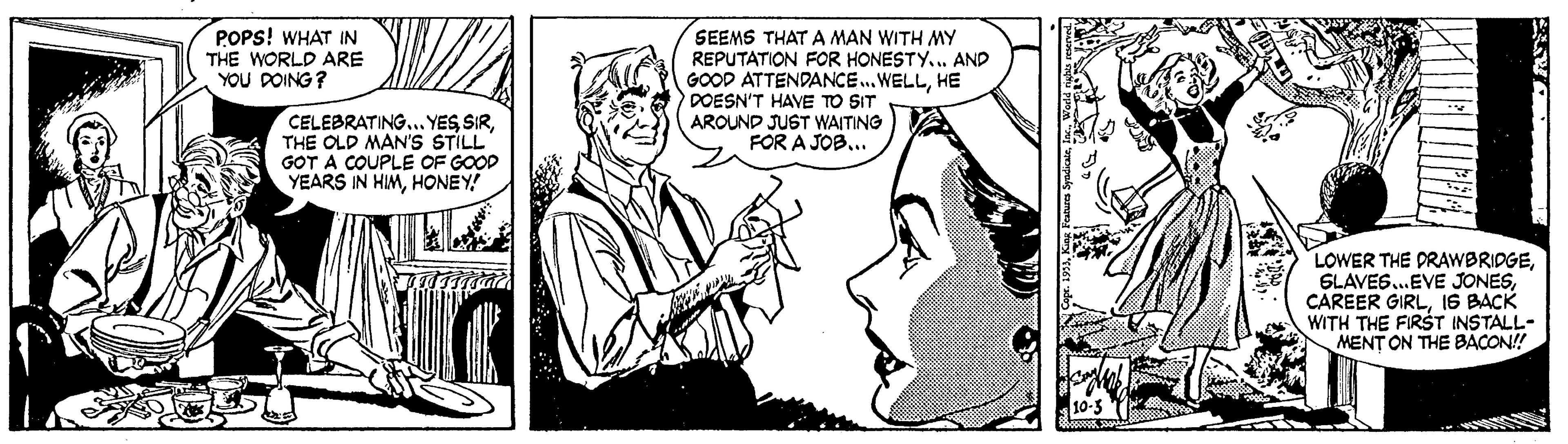 Comic book OCR: POPS! WHAT IN THE WORLD ARE YOU DOING ? SEEMS THAT A MAN WITH MY REPUTATION FOR HONESTY.. AND GOOD ATTENDANCE.. WELLHE DOESN'T HAVE TO SIT AROUND JUST WAITING FOR A JOB... CELEBRATINGTHE OLD MAN'S STILL GOT A COUPLE OF GOOD YEARS IN HIMHONEY! LOWER THE PRAWBRIDGEIS BACK WITH THE FIRST INSTALL- MENT ON THE BACON!! POPS! WHAT IN THE WORLD ARE YOU DOING ? SEEMS THAT A MAN WITH MY REPUTATION FOR HONESTY.. AND GOOD ATTENDANCE.. WELLHE DOESN'T HAVE TO SIT AROUND JUST WAITING FOR A JOB... CELEBRATING.. YES SIRTHE OLD MAN'S STILL GOT A COUPLE OF GOOD YEARS IN HIMHONEY! LOWER THE PRAWBRIDGESLAVES.EVE JONESCAREER GIRLIS BACK WITH THE FIRST INSTALL- MENT ON THE BACON!!