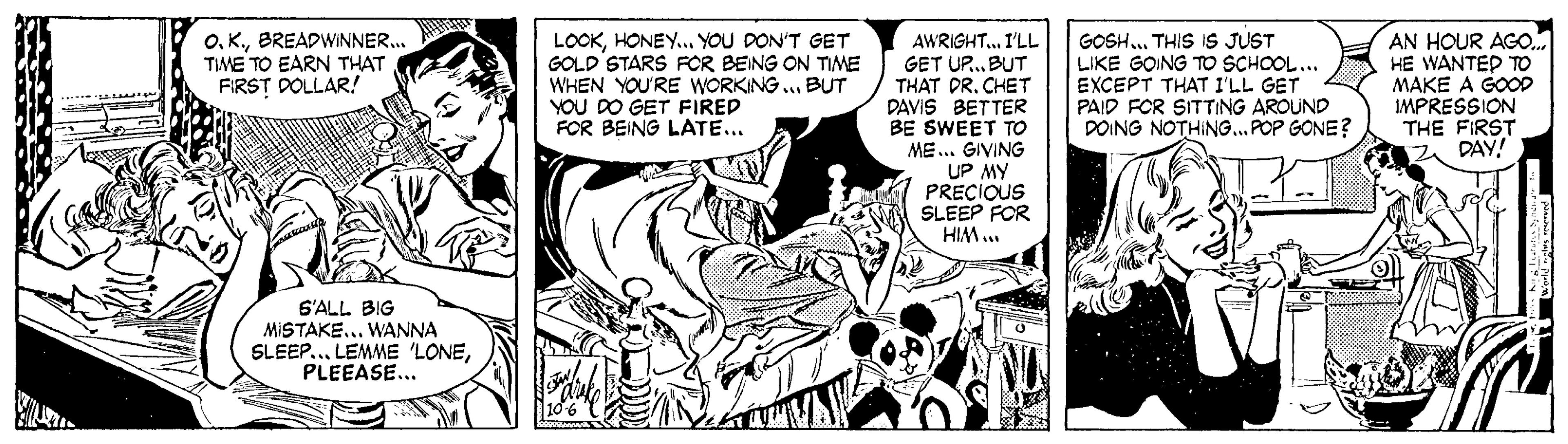 Publication OCR: O. K.BREADWINNER. TME TO EARN THAT FIRST DOLLAR! LOOKHONEY. YOU DON'T GET GOLD STARS FOR BEING ON TIME WHEN YOU'RE WORKING ... BUT YOU DO GET FIRED FOR BEING LATE... AWRIGHT. I'LL GET UP. BUT THAT DRCHET PAVIS BETTER BE SWEET TO GOSH. THIS IS JUST LIKE GOING TO SCHOOL... EXCEPT THAT I'LL GET PAID FOR SITTING AROUND DOING NOTHING...POP GONE? AN HOUR AGO. HE WANTEP TO MAKE A GOOD IMPRESSION THE FIRST DAY! ME... GIVING UP MY PRECIOUS SLEEP FOR HIM.. S'ALL BIG MISTAKE... WANNA SLEEP.. LEMME 'LONEPLEEASE... O. K.BREADWINNER. TME TO EARN THAT FIRST DOLLAR! LOOKHONEY. YOU DON'T GET GOLD STARS FOR BEING ON TIME WHEN YOU'RE WORKING ... BUT YOU DO GET FIRED FOR BEING LATE... AWRIGHT. I'LL GET UP. BUT THAT DRCHET PAVIS BETTER BE SWEET TO GOSH. THIS IS JUST LIKE GOING TO SCHOOL... EXCEPT THAT I'LL GET PAID FOR SITTING AROUND DOING NOTHING...POP GONE? AN HOUR AGO. HE WANTEP TO MAKE A GOOD IMPRESSION THE FIRST DAY! ME... GIVING UP MY PRECIOUS SLEEP FOR HIM.. S'ALL BIG MISTAKE... WANNA SLEEP.. LEMME 'LONE