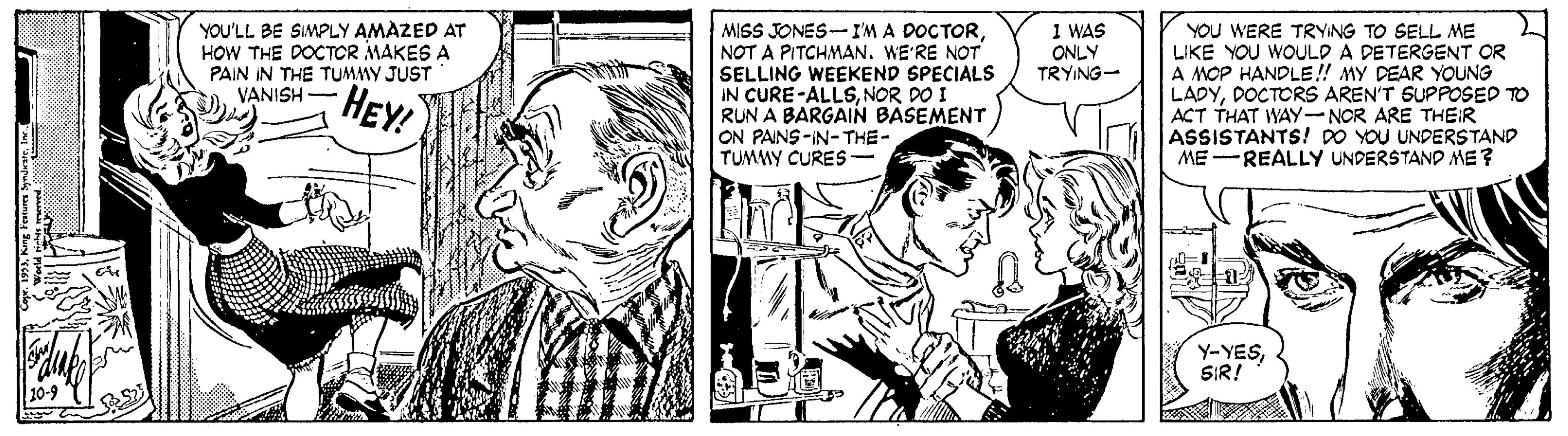 Gesture OCR: MISS JONES-I'M A DOCTORNOT A PITCHMAN. WE'RE NOT SELLING WEEKEND SPECIALS IN CURE-ALLSNOR DO I RUN A BARGAIN BASEMENT ON PAINS-IN-THE- TUMMY CURES- YOU'LL BE SIMPLY AMAZED AT HOW THE DOCTOR MAKES A PAIN IN THE TUMMY JUST VANISH - 1 WAS ONLY TRYING- YOU WERE TRYING TO SELL ME LIKE YOU WOULD A DETERGENT OR A MOP HANDLE!! MY DEAR YOUNG LADYDOCTORS AREN'T SUPPOSED TO ACT THAT WAY-NCR ARE THEIR ASSISTANTS! DO YOU UNDERSTAND ME -REALLY UNDERSTAND ME? HEY! Y-YESSIR! MISS JONES-I'M A DOCTORNOT A PITCHMAN. WE'RE NOT SELLING WEEKEND SPECIALS IN CURE-ALLSNOR DO I RUN A BARGAIN BASEMENT ON PAINS-IN-THE- TUMMY CURES- YOU'LL BE SIMPLY AMAZED AT HOW THE DOCTOR MAKES A PAIN IN THE TUMMY JUST VANISH - 1 WAS ONLY TRYING- YOU WERE TRYING TO SELL ME LIKE YOU WOULD A DETERGENT OR A MOP HANDLE!! MY DEAR YOUNG LADYDOCTORS AREN'T SUPPOSED TO ACT THAT WAY-NCR ARE THEIR ASSISTANTS! DO YOU UNDERSTAND ME -REALLY UNDERSTAND ME? HEY! Y-YES