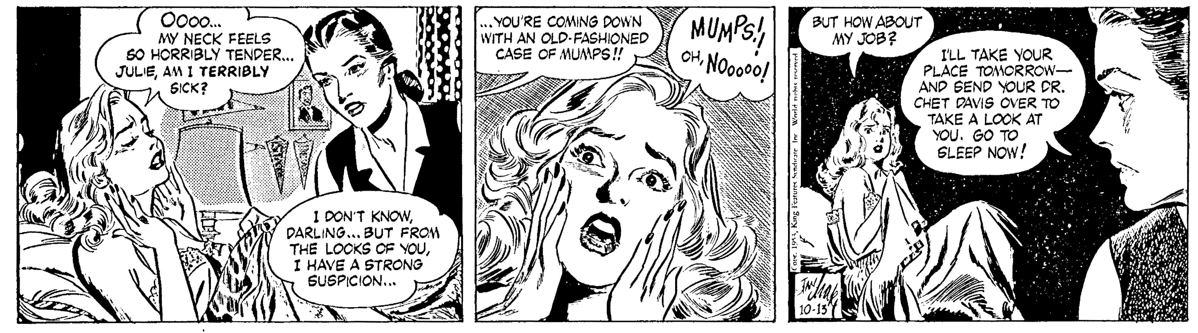 Jaw OCR: MUMPS! CH NOo0o! O00o. YOU'RE COMING DOWN WITH AN OLD-FASHIONED CASE OF MUMPS ! BUT HOW ABOUT MY JOB? MY NECK FEELS SO HORRIBLY TENDER.. JULIEAM I TERRIBLY SICK? I'LL TAKE YOUR PLACE TOMORROW- AND SEND YOUR DR. CHET DAVIS OVER TO TAKE A LOCK AT YOU. GO TO SLEEP NOW! 1 DON'T KNOWDARLING... BUT FROM THE LOCKS CF YOUI HAVE A STRONG SUSPICION... MUMPS! CH NOo0o! O00o. YOU'RE COMING DOWN WITH AN OLD-FASHIONED CASE OF MUMPS ! BUT HOW ABOUT MY JOB? MY NECK FEELS SO HORRIBLY TENDER.. JULIEAM I TERRIBLY SICK? I'LL TAKE YOUR PLACE TOMORROW- AND SEND YOUR DR. CHET DAVIS OVER TO TAKE A LOCK AT YOU. GO TO SLEEP NOW! 1 DON'T KNOWDARLING... BUT FROM THE LOCKS CF YOUI HAVE A STRONG SUSPICION...