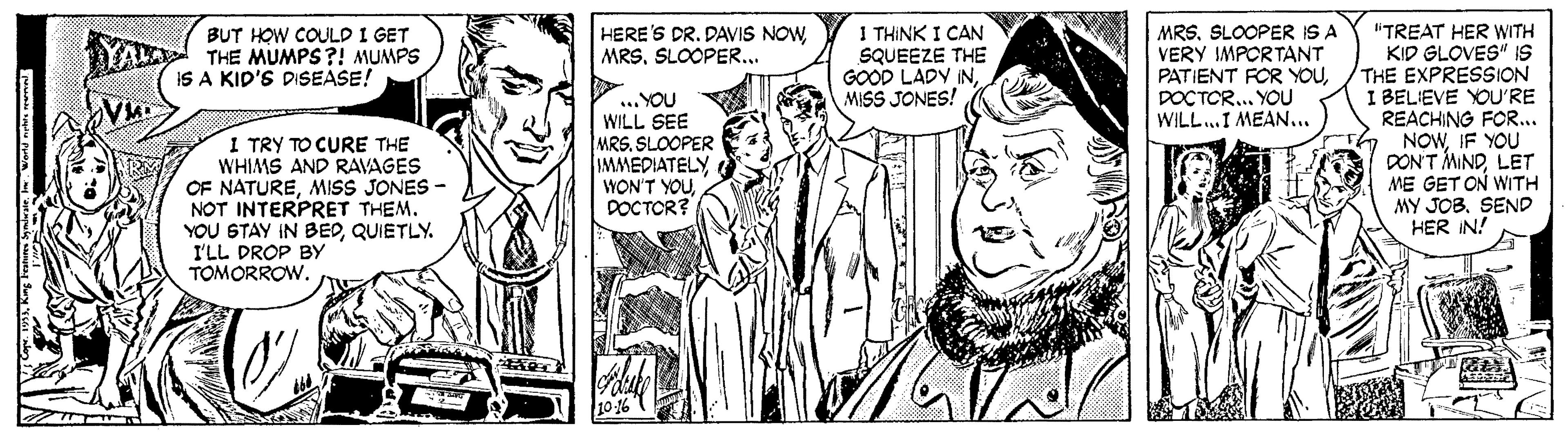 Black-and-white OCR: 1 THINK I CAN SQUEEZE THE GOOD LADY INMISS JONES! liTREAT HER WITH KID GLOVES" IS THE EXPRESSION I BELIEVE YOU'RE REACHING FOR... NOWIF YOU DON'T MINDLET ME GET ON WITH MY JOB. SEND HER IN! BUT HOW COULD I GET THE MUMPS?! MUMPS IS A KID'S DISEASE! HERE'S DR. DAVIS NOWSLOOPER... MRSSLOOPER IS A VERY IMPORTANT PATIENT FOR YOUDOCTOR.. YOU WILL.I MEAN.. I TRY TO CURE THE WHIMS AND RAVAGES OF NATUREMISS JONES - NOT INTERPRET THEM. YOU STAY IN BEDQUIETLY. I'LL DROP BY TOMORROW. ... YOU WILL SEE MRS. SLOOPER IMMEDIATELY WON'T YOUDOCTOR? 1 THINK I CAN SQUEEZE THE GOOD LADY INMISS JONES! liTREAT HER WITH KID GLOVES" IS THE EXPRESSION I BELIEVE YOU'RE REACHING FOR... NOWIF YOU DON'T MINDLET ME GET ON WITH MY JOB. SEND HER IN! BUT HOW COULD I GET THE MUMPS?! MUMPS IS A KID'S DISEASE! HERE'S DR. DAVIS NOWSLOOPER... MRSSLOOPER IS A VERY IMPORTANT PATIENT FOR YOUDOCTOR.. YOU WILL.I MEAN.. I TRY TO CURE THE WHIMS AND RAVAGES OF NATUREMISS JONES - NOT INTERPRET THEM. YOU STAY IN BEDQUIETLY. I'LL DROP BY TOMORROW. ... YOU WILL SEE MRS. SLOOPER IMMEDIATELY WON'T YOU