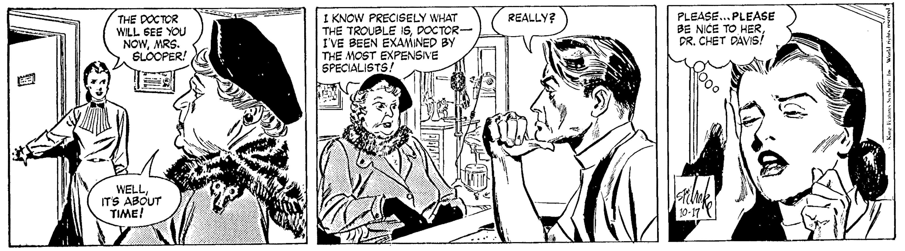 Illustration OCR: THE DOCTOR WILL GEE YOU NOWMRS. SLOOPER! I KNOW PRECISELY WHAT THE TROUBLE ISDOCTOR- I'VE BEEN EXAMINED BY THE MOST EXPENSIVE SPECIALISTS! PLEASE...PLEASE BE NICE TO HERDR. CHET DAVIS! REALLY? WELLITS ABOUT TIME! 10-17 THE DOCTOR WILL GEE YOU NOWMRS. SLOOPER! I KNOW PRECISELY WHAT THE TROUBLE ISDOCTOR- I'VE BEEN EXAMINED BY THE MOST EXPENSIVE SPECIALISTS! PLEASE...PLEASE BE NICE TO HERDR. CHET DAVIS! REALLY? WELLITS ABOUT TIME! 10-17