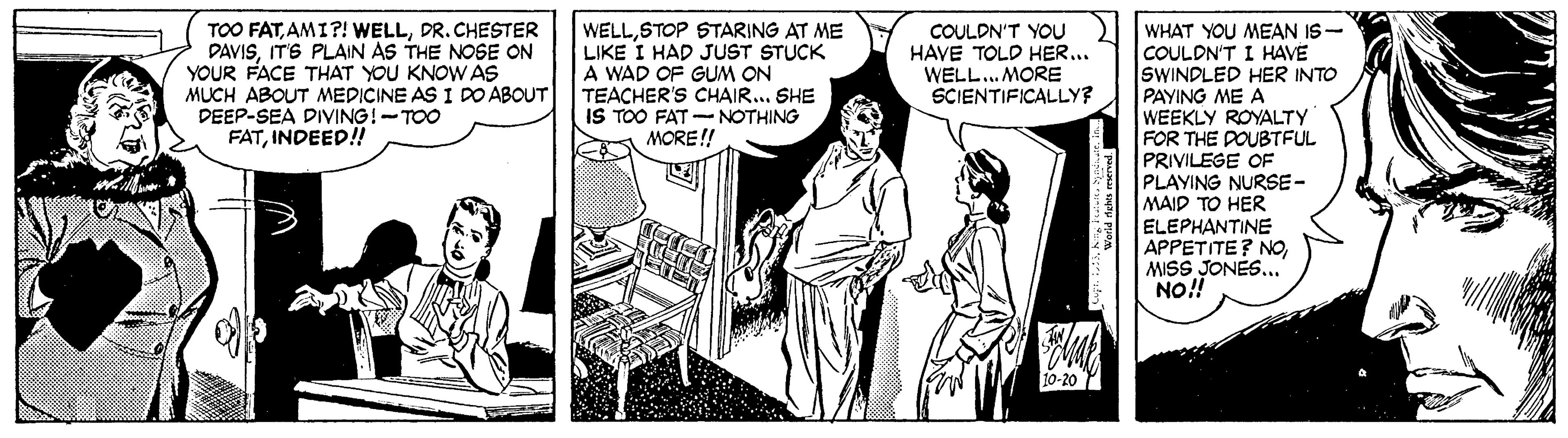 Comic book OCR: TOO FATDR.CHESTER DAVISITS PLAIN AS THE NOSE ON YOUR FACE THAT YOU KNOW AS MUCH ABOUT MEDICINE AS I DO ABOUT DEEP-SEA DIVING!-TOO FATINDEED! WELLSTOP STARING AT ME LIKE I HAD JUST STUCK A WAD OF GUM ON TEACHER'S CHAIR... SHE IS TOO FAT -NOTHING MORE!! WHAT YOU MEAN IS- COULDN'T I HAVE SWINDLED HER INTO PAYING ME A WEEKLY ROYALTY FOR THE POUBTFUL PRIVILEGE OF PLAYING NURSE- MAID TO HER ELEPHANTINE APPETITE? NOMISS JONES..." NO! COULDN'T YOU HAVE TOLD HER... WELL. MORE SCIENTIFICALLY? Werld dahes maned TOO FATAMI?! WELLDR.CHESTER DAVISITS PLAIN AS THE NOSE ON YOUR FACE THAT YOU KNOW AS MUCH ABOUT MEDICINE AS I DO ABOUT DEEP-SEA DIVING!-TOO FATINDEED! WELLSTOP STARING AT ME LIKE I HAD JUST STUCK A WAD OF GUM ON TEACHER'S CHAIR... SHE IS TOO FAT -NOTHING MORE!! WHAT YOU MEAN IS- COULDN'T I HAVE SWINDLED HER INTO PAYING ME A WEEKLY ROYALTY FOR THE POUBTFUL PRIVILEGE OF PLAYING NURSE- MAID TO HER ELEPHANTINE APPETITE? NOMISS JONES..." NO! COULDN'T YOU HAVE TOLD HER... WELL. MORE SCIENTIFICALLY? Werld dahes maned