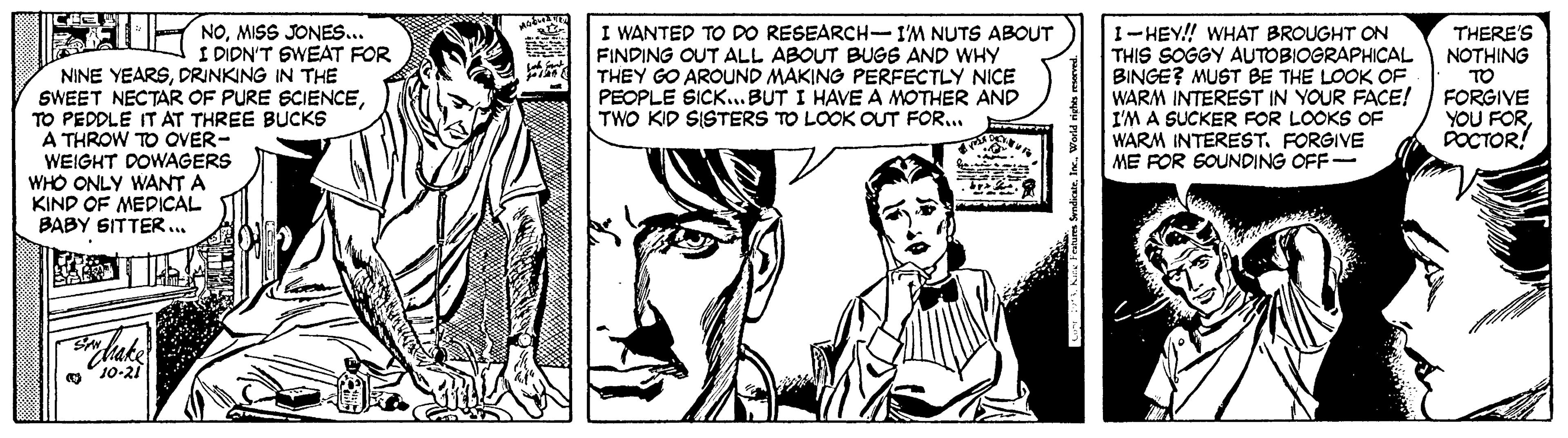 Cartoon OCR: . MIS JONES.. I WANTED TO DO RESEARCH-I'M NUTS ABOUT FINDING OUT ALL ABOUT BUGS AND WHY THEY GO AROUND MAKING PERFECTLY NICE PEOPLE SICK... BUT I HAVE A MOTHER AND TWO KID SISTERS TO LOOK OUT FOR... 1-HEY! WHAT BROUGHT ON THIS SOGGY AUTOBIOGRAPHICAL BINGE? MUST BE THE LOOK OF WARM INTEREST IN YOUR FACE! I'M A SUCKER FOR LOOKS OF WARM INTEREST. FORGIVE ME FOR GOUNDING OFF- THERE'S NOTHING TO FORGIVE YOU FORPOCTOR! I DIDN'T SWEAT FOR NINE YEARSDRINKING IN THE SWEET NECTAR OF PURE SCIENCETO PEDDLE IT AT THREE BUCKS A THROW TO OVER- WEIGHT DOWAGERS WHO ONLY WANT A KIND OF MEDICAL BABY SITTER... hake 10-21 . MIS JONES.. I WANTED TO DO RESEARCH-I'M NUTS ABOUT FINDING OUT ALL ABOUT BUGS AND WHY THEY GO AROUND MAKING PERFECTLY NICE PEOPLE SICK... BUT I HAVE A MOTHER AND TWO KID SISTERS TO LOOK OUT FOR... 1-HEY! WHAT BROUGHT ON THIS SOGGY AUTOBIOGRAPHICAL BINGE? MUST BE THE LOOK OF WARM INTEREST IN YOUR FACE! I'M A SUCKER FOR LOOKS OF WARM INTEREST. FORGIVE ME FOR GOUNDING OFF- THERE'S NOTHING TO FORGIVE YOU FORPOCTOR! I DIDN'T SWEAT FOR NINE YEARSDRINKING IN THE SWEET NECTAR OF PURE SCIENCETO PEDDLE IT AT THREE BUCKS A THROW TO OVER- WEIGHT DOWAGERS WHO ONLY WANT A KIND OF MEDICAL BABY SITTER... hake 10-21