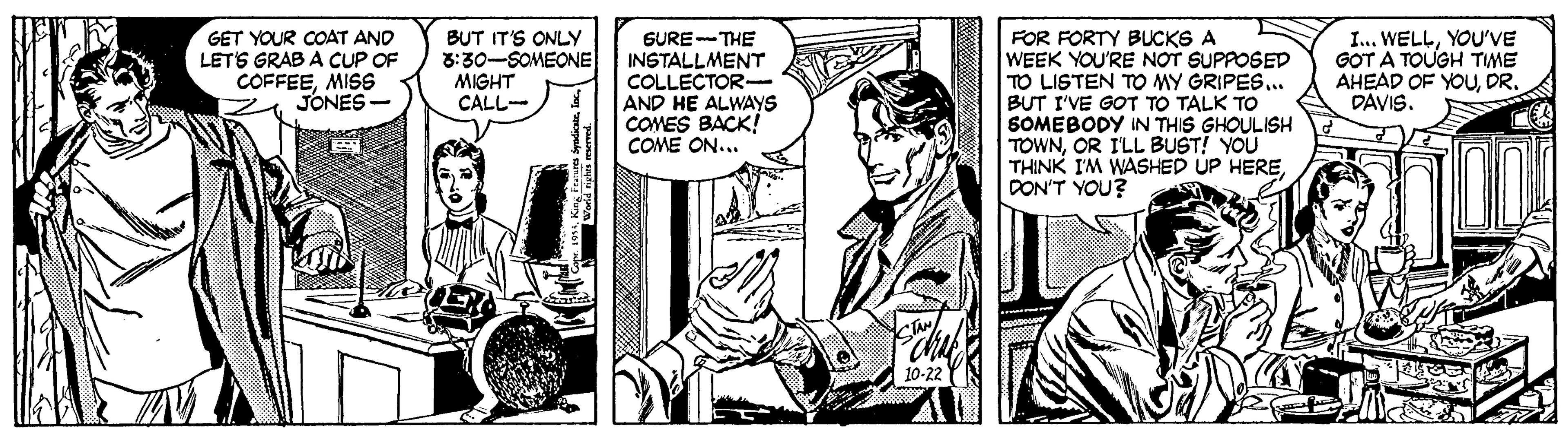 Cartoon OCR: GET YOUR COAT AND LETS GRAB A CUP OF COFFEEMISS JONES- BUT IT'S ONLY 3:30-SOMEONE MIGHT CALL- I... WELLYOU'VE GOT A TOUGH TME AHEAD OF YOUDR. DAVIS. GURE-THE INSTALLMENT COLLECTOR- AND HE ALWAYS COMES BACK! COME ON... FOR FORTY BUCKS A WEEK YOU'RE NOT SUPPOSED TO LISTEN TO MY GRIPES. BUT I'VE GOT TO TALK TO SOMEBODY IN THIS GHOULISH TOWNOR I'LL BUST! YOU THINK I'M WASHED UP HEREDON'T YOU? GET YOUR COAT AND LETS GRAB A CUP OF COFFEEMISS JONES- BUT IT'S ONLY 3:30-SOMEONE MIGHT CALL- I... WELLYOU'VE GOT A TOUGH TME AHEAD OF YOUDR. DAVIS. GURE-THE INSTALLMENT COLLECTOR- AND HE ALWAYS COMES BACK! COME ON... FOR FORTY BUCKS A WEEK YOU'RE NOT SUPPOSED TO LISTEN TO MY GRIPES. BUT I'VE GOT TO TALK TO SOMEBODY IN THIS GHOULISH TOWNOR I'LL BUST! YOU THINK I'M WASHED UP HEREDON'T YOU?