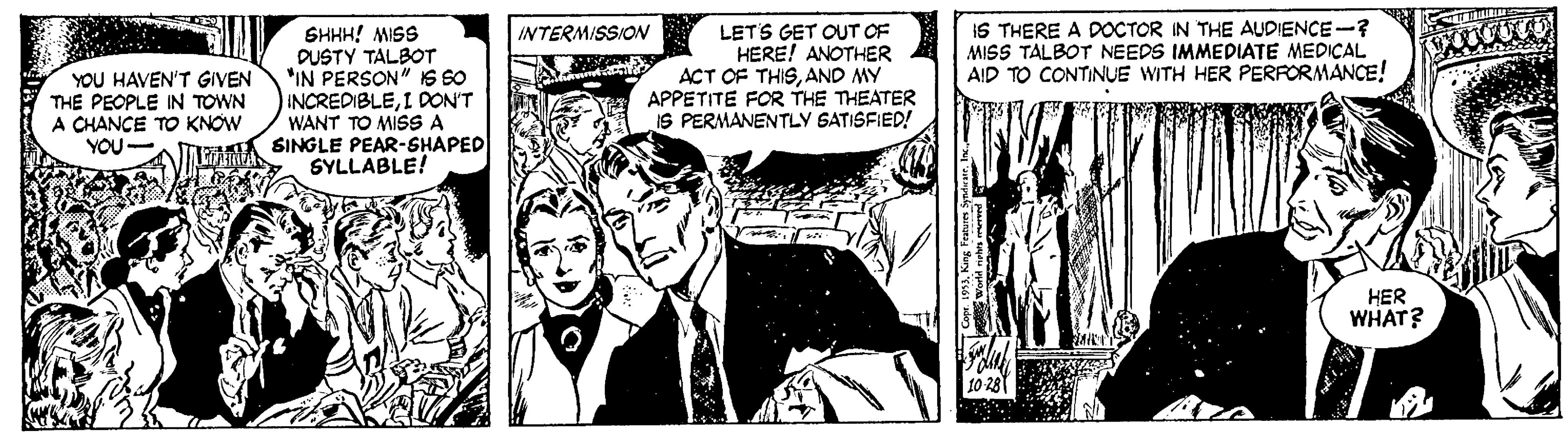 Monochrome OCR: IS THERE A DOCTOR IN THE AUDIENCE-? MISS TALBOT NEEDS IMMEDIATE MEDICAL AID TO CONTINUE WITH HER PERFORMANCE! INTERMISSION YOU HAVEN'T GIVEN THE PEOPLE IN TOWN A CHANCE TO KNOW YOU- SHHH! MISS DUSTY TALBOT "IN PERSON" IS So INCREDIBLEI DON'T WANT TO MISSA SINGLE PEAR-SHAPED SYLLABLE! LETS GET OUT OF HERE! ANOTHER ACT OF THISAND MY APPETITE FOR THE THEATER IS PERMANENTLY SATISFIED! HER WHAT? IS THERE A DOCTOR IN THE AUDIENCE-? MISS TALBOT NEEDS IMMEDIATE MEDICAL AID TO CONTINUE WITH HER PERFORMANCE! INTERMISSION YOU HAVEN'T GIVEN THE PEOPLE IN TOWN A CHANCE TO KNOW YOU- SHHH! MISS DUSTY TALBOT "IN PERSON" IS So INCREDIBLEI DON'T WANT TO MISSA SINGLE PEAR-SHAPED SYLLABLE! LETS GET OUT OF HERE! ANOTHER ACT OF THISAND MY APPETITE FOR THE THEATER IS PERMANENTLY SATISFIED! HER WHAT?