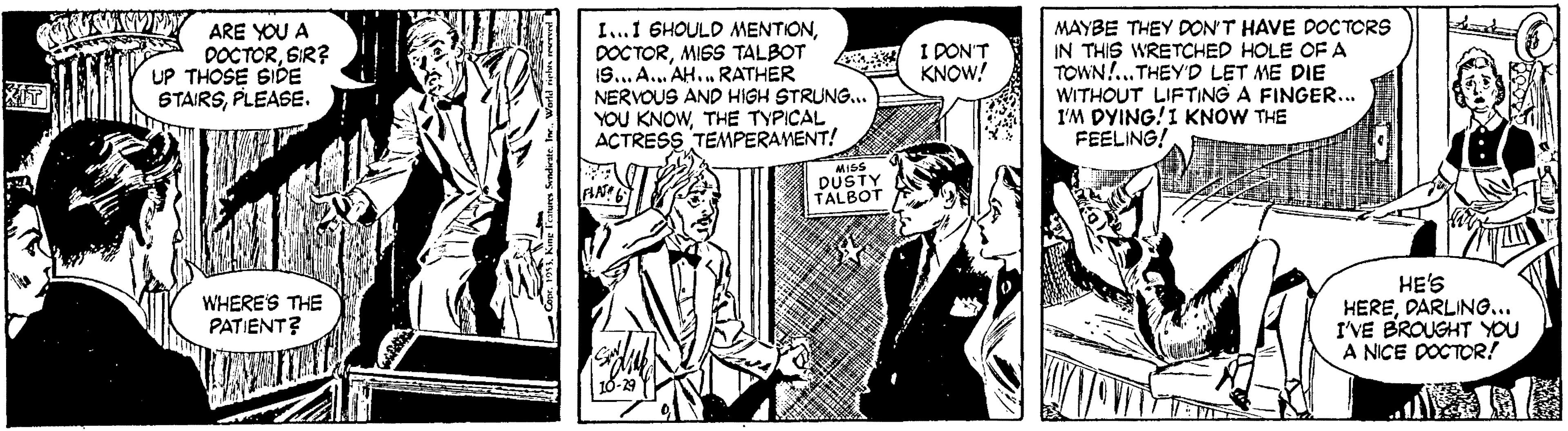 Illustration OCR: ARE YOU A DOCTORSIR? UP THOSE SIDE STAIRSPLEASE. I..1 6HOULD MENTIONMIGS TALBOT 19... A. AH..RATHER NERVOUS AND HIGH STRUNG... YOU KNOWTHE TYPICAL ACTRESS TEMPERAMENT! MAYBE THEY DON'T HAVE DOCTORS IN THIS WRETCHED HOLE OF A TOWN!..THEY'D LET ME DIE WITHOUT LIFTING A FINGER.. I'M DYING!I KNOW THE FEELING! I DON'T A KNOW! MISS DUSTY TALBOT HE'S HEREDARLING... I'VE BROUGHT YOU A NICE DOCTOR! WHERE'S THE PATIENT? ARE YOU A DOCTORSIR? UP THOSE SIDE STAIRSPLEASE. I..1 6HOULD MENTIONMIGS TALBOT 19... A. AH..RATHER NERVOUS AND HIGH STRUNG... YOU KNOWTHE TYPICAL ACTRESS TEMPERAMENT! MAYBE THEY DON'T HAVE DOCTORS IN THIS WRETCHED HOLE OF A TOWN!..THEY'D LET ME DIE WITHOUT LIFTING A FINGER.. I'M DYING!I KNOW THE FEELING! I DON'T A KNOW! MISS DUSTY TALBOT HE'S HEREDARLING... I'VE BROUGHT YOU A NICE DOCTOR! WHERE'S THE PATIENT?