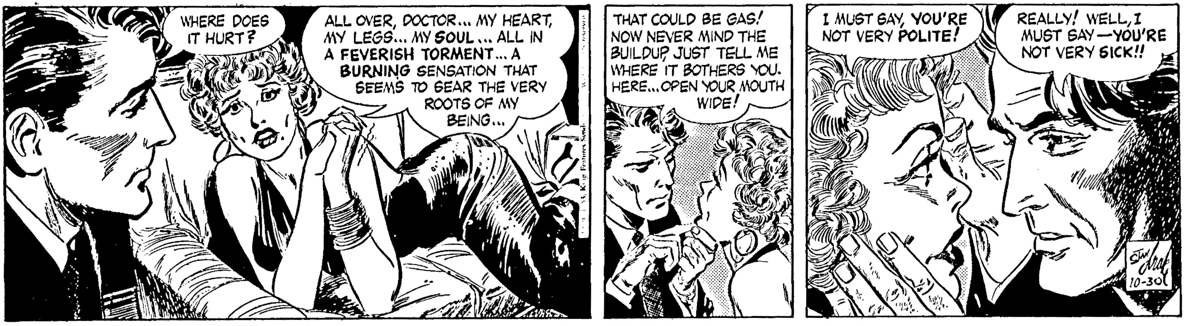 Art OCR: I MUST GAYYOU'RE NOT VERY POLITE! REALLY! WELLI MUST SAY-YOU'RE NOT VERY S1CK! THAT COULD BE GAS! NOW NEVER MIND THE BUILDU? JUST TELL ME WHERE IT BOTHERS YOU. HERE.OPEN YOUR MOUTH WIDE! WHERE DOES IT HURT? ALL OVERMY LEGS. MY SOUL ... ALL IN A FEVERISH TORMENT. A BURNING SENSATION THAT SEEMS TO SEAR THE VERY ROOTS OF MY BEING... 10-30 I MUST GAYYOU'RE NOT VERY POLITE! REALLY! WELLI MUST SAY-YOU'RE NOT VERY S1CK! THAT COULD BE GAS! NOW NEVER MIND THE BUILDU? JUST TELL ME WHERE IT BOTHERS YOU. HERE.OPEN YOUR MOUTH WIDE! WHERE DOES IT HURT? ALL OVERDOCTOR... MY HEARTMY LEGS. MY SOUL ... ALL IN A FEVERISH TORMENT. A BURNING SENSATION THAT SEEMS TO SEAR THE VERY ROOTS OF MY BEING... 10-30