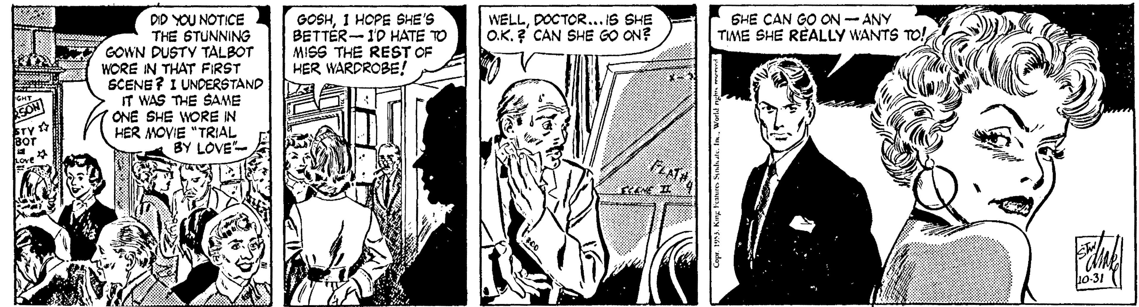 Comic book OCR: GOSH1 HOPE SHE'S BETTÉR-10 HATE TO MISS THE REST OF HER WARDROBE! SHE CAN GO ON - ANY TIME SHE RÈALLY WANTS TO! WELLDOCTOR... IS SHE O.K. ? CAN SHE GO ON? DID YOU NOTICE THE STUNNING GOWN DUSTY TALBOT WORE IN THAT FIRST SCENE? I UNDERSTAND IT WAS THE SAME ONE SHE WORE IN HER MOVIE "TRIAL BY LOVE- STY Bor ove FLATH 10-31 GOSH1 HOPE SHE'S BETTÉR-10 HATE TO MISS THE REST OF HER WARDROBE! SHE CAN GO ON - ANY TIME SHE RÈALLY WANTS TO! WELLDOCTOR... IS SHE O.K. ? CAN SHE GO ON? DID YOU NOTICE THE STUNNING GOWN DUSTY TALBOT WORE IN THAT FIRST SCENE? I UNDERSTAND IT WAS THE SAME ONE SHE WORE IN HER MOVIE "TRIAL BY LOVE- STY Bor ove FLATH 10-31