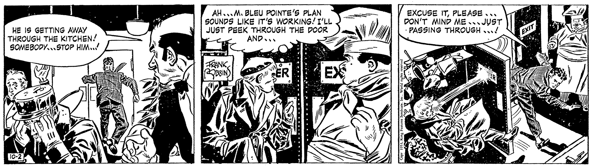 Fiction OCR: HE IS GETTING AWAY THROUGH THE KITCHEN! SOMEBODY..STOP HIM..! AH...M. BLEU POINTE'S PLAN SOUNDS LIKE IT'S WORKING! I'LL JUST PEEK THROUGH THE DOOR EXCUSE ITPLEASE... DON'T MIND ME .. JUST PASSING THROUGH ...! AND.. EXIT FRANK ER EX 10-2 HE IS GETTING AWAY THROUGH THE KITCHEN! SOMEBODY..STOP HIM..! AH...M. BLEU POINTE'S PLAN SOUNDS LIKE IT'S WORKING! I'LL JUST PEEK THROUGH THE DOOR EXCUSE ITPLEASE... DON'T MIND ME .. JUST PASSING THROUGH ...! AND.. EXIT FRANK ER EX 10-2