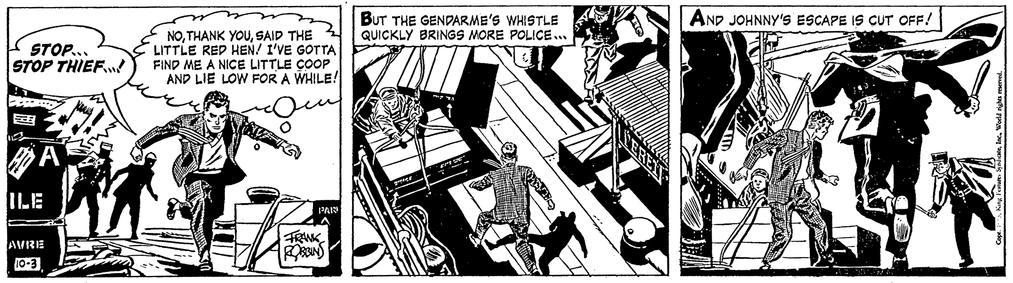 Fictional character OCR: BUT THE GENDARME'S WHISTLE QUICKLY BRINGS MORE POLICE.. AND JOHNNY'S ESCAPE IS CUT OFF! STOP... STOP THIEF. NOSAID THE LITTLE RED HEN! I'VE GOTTA FIND ME A NICE LITTLE COOP AND LIE LOW FOR A WHILE! ILE PAI FRANK AVRE 10-3 BUT THE GENDARME'S WHISTLE QUICKLY BRINGS MORE POLICE.. AND JOHNNY'S ESCAPE IS CUT OFF! STOP... STOP THIEF. NOTHANK YOUSAID THE LITTLE RED HEN! I'VE GOTTA FIND ME A NICE LITTLE COOP AND LIE LOW FOR A WHILE! ILE PAI FRANK AVRE 10-3