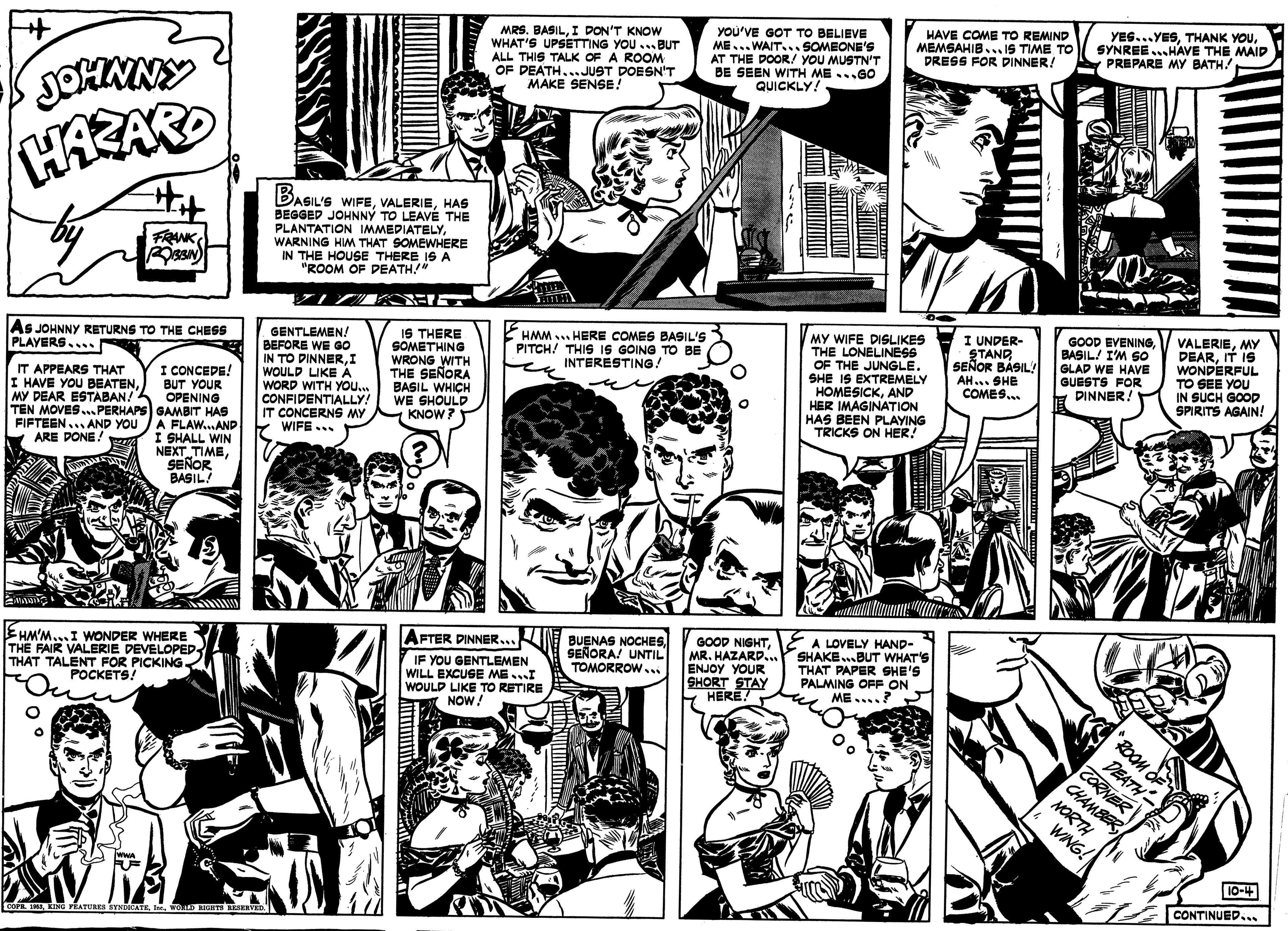 Art OCR: MRS. BASILI DON'T KNOW WHAT'S UPSETTING YOU . BUT ALL THIS TALK OF A ROOM OF DEATH...JUST DOESN'T MAKE SENSE! You'VE GOT TO BELIEVE ME...WAIT.. SOMEONE'S AT THE DOOR/ YOU MUSTN'T BE SEEN WITH ME...GO QUICKLY! HAVE COME TO REMIND MEMSAHIB... iS TIME TO DRESS FOR DINNER! YES...YESSYNREE.HAVE THE MAID PREPARE MY BATH! JOHXINY HARARD BASIL'S WIFEHAS BEGGED JOHNNÝ TO LEAVÉ THE PLANTATION IMMEDIATELYWARNING HIM THAT SOMEWHERE IN THE HOUSE THERE IS A "ROOM OF PEATH! FRANK MY WIFE DISLIKES THE LONELINESS OF THE JUNGLE. SHE IS EXTREMELY HOMESICKAND HER IMAGINATION HAS BEEN PLAYING TRICKS ON HER! I UNDER- STAND SEÑOR BÁSIL! AH... SHE COMES. GOOD EVENINGBASIL! I'M SO GLAP WE HAVE GUESTS FOR DINNER! VALERIEMY DEARIT IS WONDERFUL TO SEE YOU IN SUCH GOOD SPIRITS AGAIN! HMM ... HERE COMES BASIL'S PITCH! THIS IS GOING TO BE INTERESTING! GENTLEMEN! BEFORE WE GO IN TO DINNERI WOULD LIKE A WORD WITH YoO. CONFIDENTIALLY! IT CONCERNS MY Y WIFE... IS THERE SOMETHING WRONG WITH THE SEÑORA BASIL WHICH WE SHOULD KNOW? As JOHNNY RETURNS TO THE CHESS PLAYERS.... I CONCEDE! BUT YOUR OPENING TEN MOVES ...PERHAPS GAMBIT HAS A FLAW...AND I SHALL WIN NEXT TIMESEÑOR BASIL! IT APPEARS THAT I HAVE YOU BEATENMY DEAR ESTABAN! FIFTEEN.. AND YOU ARE PONE! BUENAS NOCHESSEÑORA! UNTIL TOMORROW.. GOOD NIGHTMR. HAZARD. ENJOY YOUR SHORT STAY HERE! A LOVELY HAND- SHAKE...BUT WHAT'S THAT PAPER SHE'S PALMING OFF ON ME....? AFTER DINNER... EHM'M...I WONDER WHERE THE FAIR VALERIE DEVELOPED THAT TALENT FOR PICKING POCKETS! IF YOU GENTLEMEN WILL EXCUSE MEI WOULD LIKE TO RETIRE NOW! "ROOM OE DEATH CORNER CHAMBER NORTH WNG! 10-4 wwA CONTINUED... COPE SRA RING PRATURES TNATEWORS RIO REVED MRS. BASILI DON'T KNOW WHAT'S UPSETTING YOU . BUT ALL THIS TALK OF A ROOM OF DEATH...JUST DOESN'T MAKE SENSE! You'VE GOT TO BELIEVE ME...WAIT.. SOMEONE'S AT THE DOOR/ YOU MUSTN'T BE SEEN WITH ME...GO QUICKLY! HAVE COME TO REMIND MEMSAHIB... iS TIME TO DRESS FOR DINNER! YES...YESTHANK YOUSYNREE.HAVE THE MAID PREPARE MY BATH! JOHXINY HARARD BASIL'S WIFEHAS BEGGED JOHNNÝ TO LEAVÉ THE PLANTATION IMMEDIATELYWARNING HIM THAT SOMEWHERE IN THE HOUSE THERE IS A "ROOM OF PEATH! FRANK MY WIFE DISLIKES THE LONELINESS OF THE JUNGLE. SHE IS EXTREMELY HOMESICKAND HER IMAGINATION HAS BEEN PLAYING TRICKS ON HER! I UNDER- STAND SEÑOR BÁSIL! AH... SHE COMES. GOOD EVENINGBASIL! I'M SO GLAP WE HAVE GUESTS FOR DINNER! VALERIEMY DEARIT IS WONDERFUL TO SEE YOU IN SUCH GOOD SPIRITS AGAIN! HMM ... HERE COMES BASIL'S PITCH! THIS IS GOING TO BE INTERESTING! GENTLEMEN! BEFORE WE GO IN TO DINNERI WOULD LIKE A WORD WITH YoO. CONFIDENTIALLY! IT CONCERNS MY Y WIFE... IS THERE SOMETHING WRONG WITH THE SEÑORA BASIL WHICH WE SHOULD KNOW? As JOHNNY RETURNS TO THE CHESS PLAYERS.... I CONCEDE! BUT YOUR OPENING TEN MOVES ...PERHAPS GAMBIT HAS A FLAW...AND I SHALL WIN NEXT TIMESEÑOR BASIL! IT APPEARS THAT I HAVE YOU BEATENMY DEAR ESTABAN! FIFTEEN.. AND YOU ARE PONE! BUENAS NOCHESSEÑORA! UNTIL TOMORROW.. GOOD NIGHTMR. HAZARD. ENJOY YOUR SHORT STAY HERE! A LOVELY HAND- SHAKE...BUT WHAT'S THAT PAPER SHE'S PALMING OFF ON ME....? AFTER DINNER... EHM'M...I WONDER WHERE THE FAIR VALERIE DEVELOPED THAT TALENT FOR PICKING POCKETS! IF YOU GENTLEMEN WILL EXCUSE MEI WOULD LIKE TO RETIRE NOW! "ROOM OE DEATH CORNER CHAMBER NORTH WNG! 10-4 wwA CONTINUED... COPE SRA RING PRATURES TNATEWORS RIO REVED