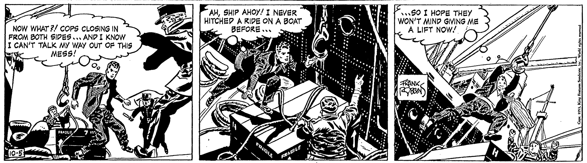 Illustration OCR: NOW WHAT ?! COPS CLOSING IN FROM BOTH SIDES... AND I KNOW I CAN'T TALK MY WAY OUT OF THIS MESS! AHSHIP AHOY! I NEVER HITCHED A RIDE ON A BOAT BEFORE ... SO I HOPE THEY WON'T MIND GIVING ME A LIFT NOW.! TRANK 10-5 FRALE NOW WHAT ?! COPS CLOSING IN FROM BOTH SIDES... AND I KNOW I CAN'T TALK MY WAY OUT OF THIS MESS! AHSHIP AHOY! I NEVER HITCHED A RIDE ON A BOAT BEFORE ... SO I HOPE THEY WON'T MIND GIVING ME A LIFT NOW.! TRANK 10-5 FRALE