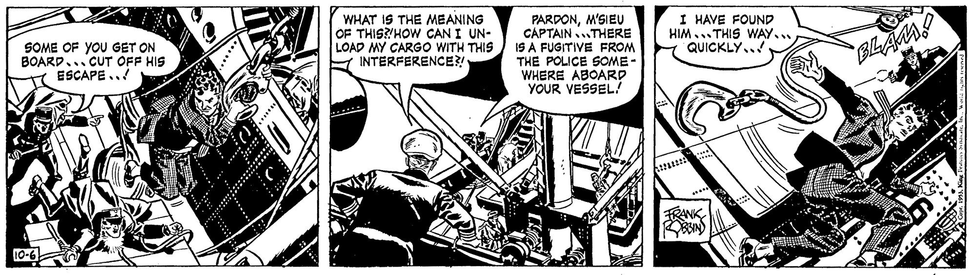 Fiction OCR: WHAT IS THE MEANING OF THIS?'HOW CAN I UN- LOAD MY CARGO WITH THIS A INTERFERENCE?! PARDONM'SIEU CAPTAINTHERE IS A FUGITIVE FROM THE POLICE SOME- WHERE ABOARD YOUR VESSEL? I HAVE FOUND HIM... THIS WAY.. QUICKLY.. SOME OF YOU GET ON BOARD. CUT OFF HIS ESCAPE.. FRANK 10-6 WHAT IS THE MEANING OF THIS?'HOW CAN I UN- LOAD MY CARGO WITH THIS A INTERFERENCE?! PARDONM'SIEU CAPTAINTHERE IS A FUGITIVE FROM THE POLICE SOME- WHERE ABOARD YOUR VESSEL? I HAVE FOUND HIM... THIS WAY.. QUICKLY.. SOME OF YOU GET ON BOARD. CUT OFF HIS ESCAPE.. FRANK 10-6