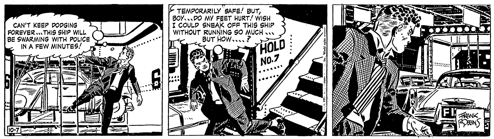 Comics OCR: CAN'T KEEP DODGING FOREVER... THIS SHIP WILL BE SWARMING WITH POLICE IN A FEW MINUTES! E TEMPORARILY SAFE! BUTBOY...DO MY FEET HURT! WISH I COULD SNEAK OFF THIS SHIP WITHOUT RUNNING SO MUCH .. BUT HOW.... ? HOLD No.7 *****. 10-7 TRANK CAN'T KEEP DODGING FOREVER... THIS SHIP WILL BE SWARMING WITH POLICE IN A FEW MINUTES! E TEMPORARILY SAFE! BUTBOY...DO MY FEET HURT! WISH I COULD SNEAK OFF THIS SHIP WITHOUT RUNNING SO MUCH .. BUT HOW.... ? HOLD No.7 *****. 10-7 TRANK