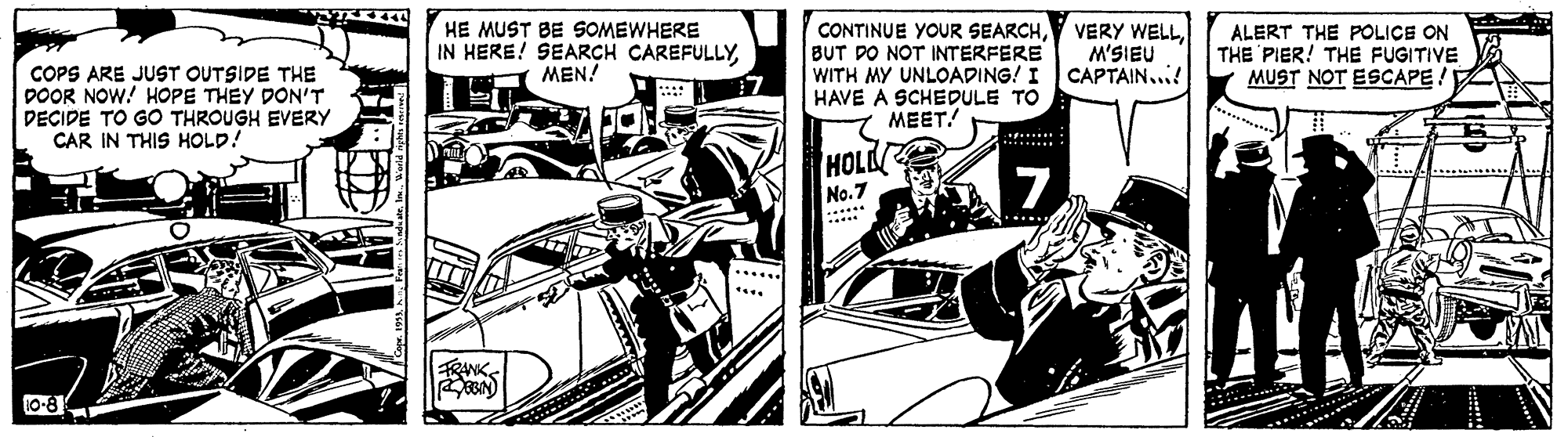 Fictional character OCR: COPS ARE JUST OUTSIDE THE POOR NOW! HOPE THEY DON'T DEÇIDE TO GO THROUGH EVERY CAR IN THIS HOLD! HE MUST BE SOMEWHERE IN HERE! SEARCH CAREFULLYMEN! CONTINUE YOUR SEARCHBUT DO NOT INTERFERE WITH MY UNLOADING! I CAPTAIN... HAVE A SCHEDULE TO MEET! VERY WELLM'SIEU ALERT THE POLICE ON THE PIER! THE FUGITIVE MUST NOT ESCAPE! HOLL No.7 ... . 7...... FRANK 10-8 COPS ARE JUST OUTSIDE THE POOR NOW! HOPE THEY DON'T DEÇIDE TO GO THROUGH EVERY CAR IN THIS HOLD! HE MUST BE SOMEWHERE IN HERE! SEARCH CAREFULLYMEN! CONTINUE YOUR SEARCHBUT DO NOT INTERFERE WITH MY UNLOADING! I CAPTAIN... HAVE A SCHEDULE TO MEET! VERY WELLM'SIEU ALERT THE POLICE ON THE PIER! THE FUGITIVE MUST NOT ESCAPE! HOLL No.7 ... . 7...... FRANK 10-8