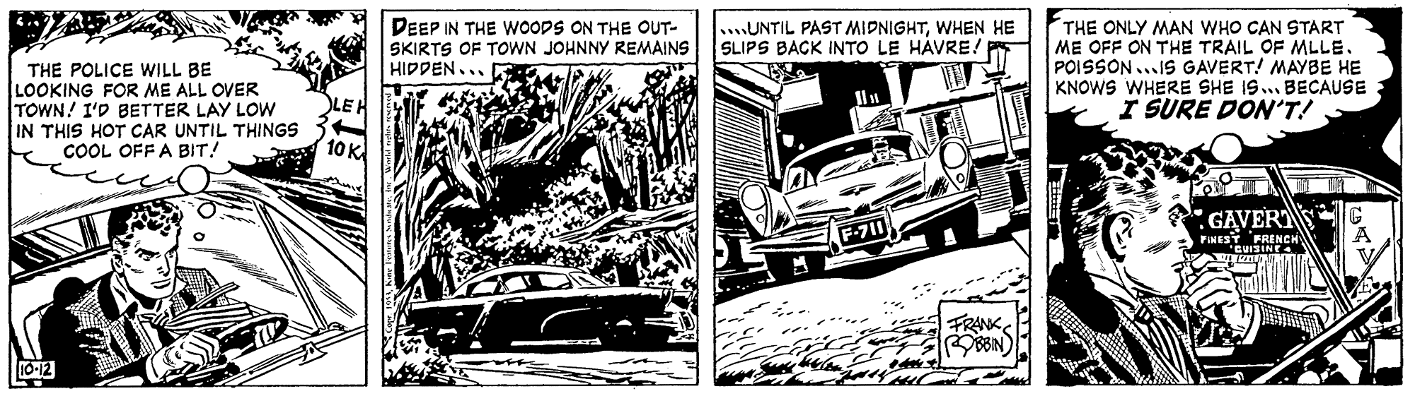 Kit car OCR: THE POLICE WILL BE LOOKING FOR ME ALL OVER TOWN! I'D BETTER LAY LOW IN THIS HOT CAR UNTIL THINGS COOL OFF A BIT! DEEP IN THE WOODS ON THE OUT- SKIRTS OF TOWN JOHNNY REMAINS HIDPEN... UNTIL PAST MIDNIGHTWHEN HE SLIPS BACK INTO LE HÁVRE! THE ONLY MAN WHO CAN START ME OFF ON THE TRAIL OF MLLE. POISSON...IS GAVERT! MAYBE HE KNOWS WHERE SHE IS... BECAUSE I SURE DON'T! LEH 10K GAVER F-71 FINESY FRENCH FRANK BBIN) 10-12 THE POLICE WILL BE LOOKING FOR ME ALL OVER TOWN! I'D BETTER LAY LOW IN THIS HOT CAR UNTIL THINGS COOL OFF A BIT! DEEP IN THE WOODS ON THE OUT- SKIRTS OF TOWN JOHNNY REMAINS HIDPEN... UNTIL PAST MIDNIGHTWHEN HE SLIPS BACK INTO LE HÁVRE! THE ONLY MAN WHO CAN START ME OFF ON THE TRAIL OF MLLE. POISSON...IS GAVERT! MAYBE HE KNOWS WHERE SHE IS... BECAUSE I SURE DON'T! LEH 10K GAVER F-71 FINESY FRENCH FRANK BBIN) 10-12