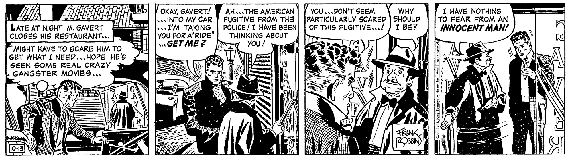 Comics OCR: OKAYGAVERT! INTO MY CAR FUGITIVE FROM THE .I'M TAKING POLICE! I HAVE BEEN YOU FOR A"RIDE" GET ME ? YOU...PON'T SEEM PARTICULARLY SCARED SHOULD OF THIS FUGITIVE...!I BE? I HAVE NOTHING TO FEAR FROM AN INNOCENT MAN! AH...THE AMERICAN WHY LATE AT NIGHT M. GAVERT CLOSES HIS RESTAURANT... THINKING ABOUT YOU! MIGHT HAVE TO SCARE HIM TO GET WHAT I NEED...HOPE HE'S SEEN SOME REAL CRAZY GANGSTER MOYIES. FRANK OKAYGAVERT! INTO MY CAR FUGITIVE FROM THE .I'M TAKING POLICE! I HAVE BEEN YOU FOR A"RIDE" GET ME ? YOU...PON'T SEEM PARTICULARLY SCARED SHOULD OF THIS FUGITIVE...!I BE? I HAVE NOTHING TO FEAR FROM AN INNOCENT MAN! AH...THE AMERICAN WHY LATE AT NIGHT M. GAVERT CLOSES HIS RESTAURANT... THINKING ABOUT YOU! MIGHT HAVE TO SCARE HIM TO GET WHAT I NEED...HOPE HE'S SEEN SOME REAL CRAZY GANGSTER MOYIES. FRANK