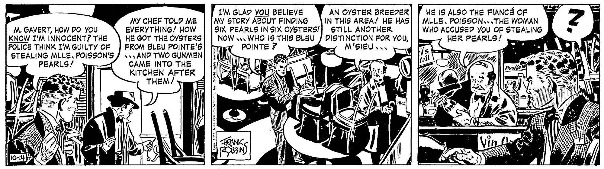 Design OCR: AN OYSTER BREEDER IN THIS AREA! HE HAS SIX PEARLS IN SIX OYSTERS! STILL ANOTHER NOW ... WHO IS THIS BLEU DISTINCTION FOR YoM'SIEU... HE IS ALSO THE FIANCÉ OF MLLEPOISSON...THE WOMAN WHO ACCUSED YOU OF STEALING HER PEARLS! I'M GLAD YOU BELIEVE MY STORY ABOUT FINDING M. GAVERTHOW DO YOU KNOW I'M INNOCENT? THE POLICE THINK I'M GUILTY OF STEALING MLLEPOISSON'S PEARLS! MY CHEF TOLD ME EVERYTHING! HOW HE GOT THE OYSTERS FROM BLEU POINTE'S AND TWO GUNMEN CAME INTO THE KITCHEN AFTER THEM! POINTE ? TRNK (NIESe AN OYSTER BREEDER IN THIS AREA! HE HAS SIX PEARLS IN SIX OYSTERS! STILL ANOTHER NOW ... WHO IS THIS BLEU DISTINCTION FOR YoM'SIEU... HE IS ALSO THE FIANCÉ OF MLLEPOISSON...THE WOMAN WHO ACCUSED YOU OF STEALING HER PEARLS! I'M GLAD YOU BELIEVE MY STORY ABOUT FINDING M. GAVERTHOW DO YOU KNOW I'M INNOCENT? THE POLICE THINK I'M GUILTY OF STEALING MLLEPOISSON'S PEARLS! MY CHEF TOLD ME EVERYTHING! HOW HE GOT THE OYSTERS FROM BLEU POINTE'S AND TWO GUNMEN CAME INTO THE KITCHEN AFTER THEM! POINTE ? TRNK (NIESe