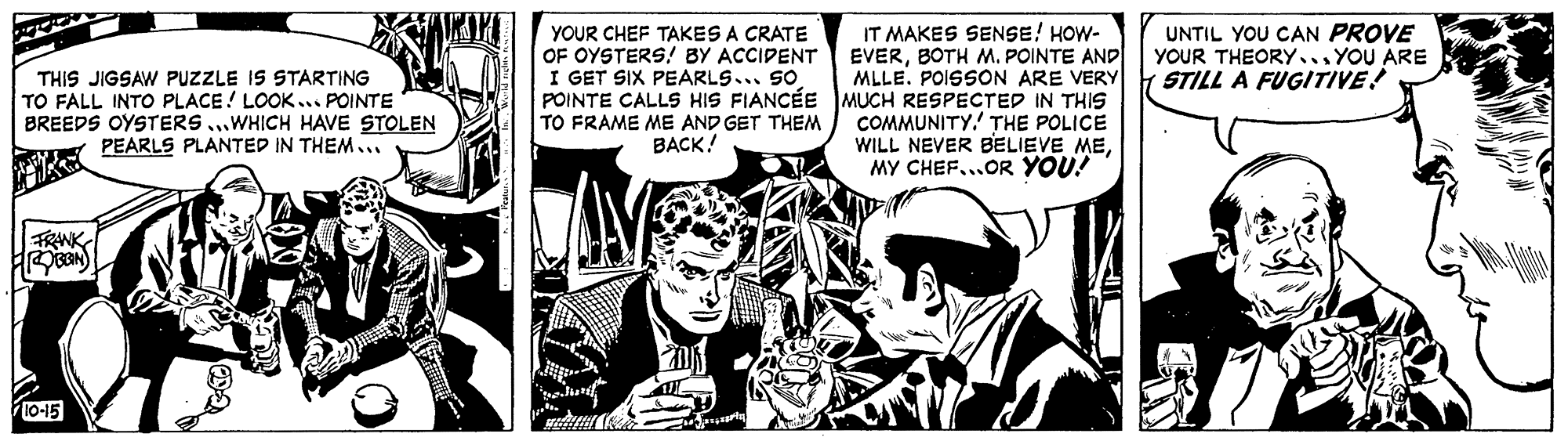Parallel OCR: IT MAKES SENSE! HOW- EVERBOTH M. POINTE AND MLLE. POISSON ARE VERY POINTE CALLS HIS FIANCÉE MUCH RESPECTED IN THIS COMMUNITY.' THE POLICE WILL NEVER BELIEVE MEMY CHEF...OR YOU! YOUR CHEF TAKES A CRATE OF OYSTERS! BY ACCIPENT I GET SIX PEARLS... SO UNTIL YOU CAN PROVE YOUR THEORY... YOU ARE STILL A FUGITIVE! THIS JIGSAW PUZZLE IS STARTING TO FALL INTO PLACE ! LOOK... POINTE BREEDS OYSTERS ...WHICH HAVE STOLEN PEARLS PLANTED IN THEM... TO FRAME ME AND GET THEM BACK! FRANK 10-15 IT MAKES SENSE! HOW- EVERBOTH M. POINTE AND MLLE. POISSON ARE VERY POINTE CALLS HIS FIANCÉE MUCH RESPECTED IN THIS COMMUNITY.' THE POLICE WILL NEVER BELIEVE MEMY CHEF...OR YOU! YOUR CHEF TAKES A CRATE OF OYSTERS! BY ACCIPENT I GET SIX PEARLS... SO UNTIL YOU CAN PROVE YOUR THEORY... YOU ARE STILL A FUGITIVE! THIS JIGSAW PUZZLE IS STARTING TO FALL INTO PLACE ! LOOK... POINTE BREEDS OYSTERS ...WHICH HAVE STOLEN PEARLS PLANTED IN THEM... TO FRAME ME AND GET THEM BACK! FRANK 10-15