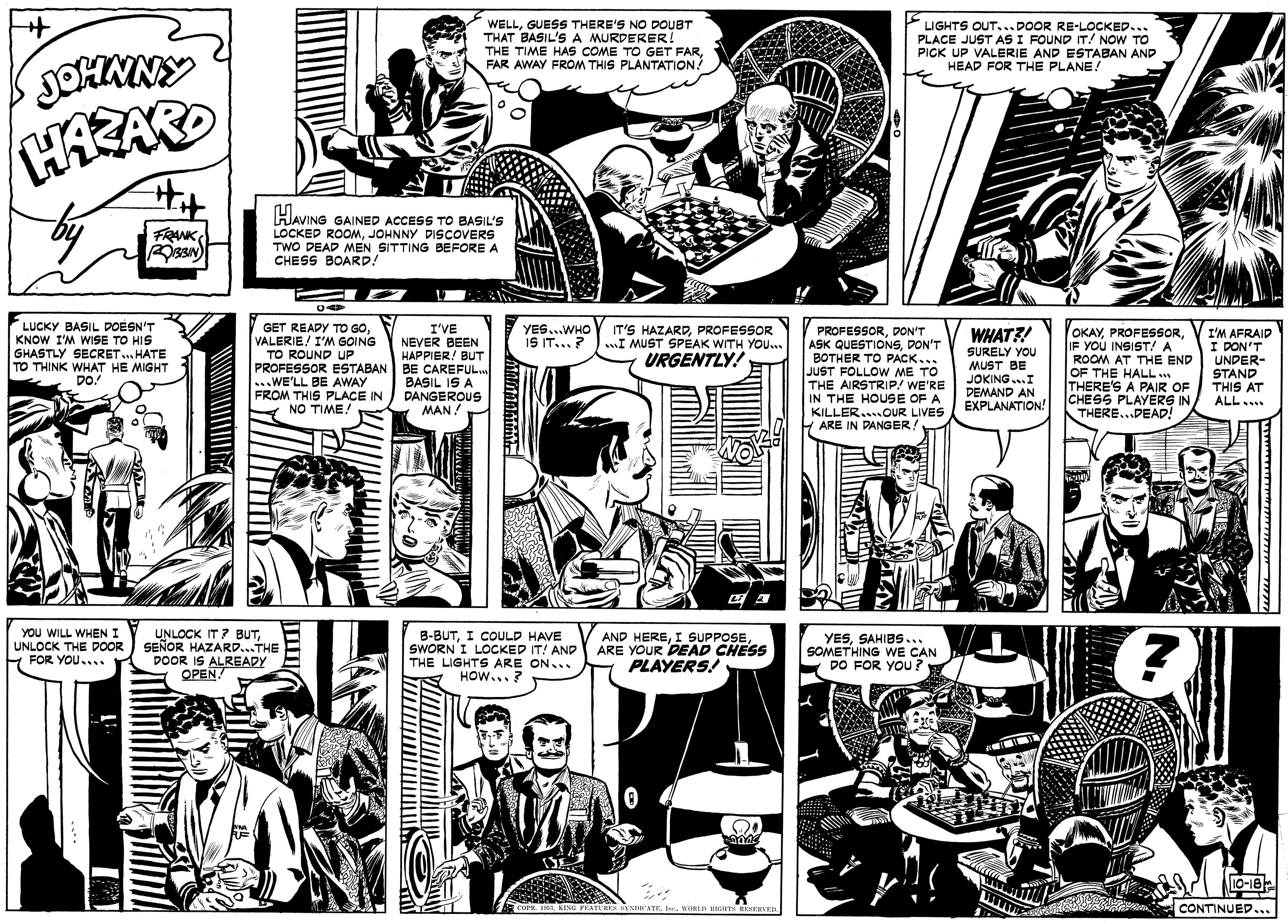 Comic book OCR: WELLGUESS THERE'S NO DOUBT THAT BASIL'S A MURDERER! THE TIME HAS COME TO GET FARFAR AWAY FROM THIS PLANTATION! LIGHTS OUT..DOOR RE-LOCKED... PLACE JUST AS I FOUND IT/ NOW TO PICK UP VALERIE AND ESTABAN AND HEAD FOR THE PLANE! JOHNNY Hit HAVING GAINED ACCESS TO BASIL'S LOCKED ROOMJOHNNY DISCOVERS TWO DEAD MEN SITTING BEFORE A CHESS BOARD! FRANK LUCKY BASIL DOESN'T KNOW I'M WISE TO HIS GHASTLY SECRET. HATE TO THINK WHAT HE MIGHT DO! PROFESSORDON'T ASK QUESTIONSDON'T BOTHER TO PACK... JUST FOLLOW ME TO THE AIRSTRIP! WE'RE IN THE HOUSE OF A KILLER...OUR LIVES F ARE IN PANGER! GET REAPY TO GOVALERIE/ I'M GOING TO ROUND UP I'VE NEVER BEEN HAPPIER! BUT PROFESSOR ESTABAN BE CAREFUL.. BASIL IS A DANGEROUS MAN! YES...WHO I9 IT...? IT'S HAZARDPROFESSOR wI MUST SPEAK WITH YOU.. URGENTLY! WHAT?! OKAYIF YOU INSIST! A ROOM AT THE END OF THE HALL THERE'S A PAIR OF CHESS PLAYERS IN THERE...DEAD! I'M AFRAID I DON'T UNDER- STAND SURELY YOU MUST BE ...WE'LL BE AWAY FROM THIS PLACE IN NO TIME! JOKING...I DEMAND AN EXPLANATION! THIS AT ALL.. YOU WILL WHEN I UNLOCK THE DOOR FOR YOU.... UNLOCK IT ? BUTSEÑOR HAZARD...THE DOOR IS ALREADY OPEN! B-BUTI COULD HAVE SWORN I LOCKED IT! AND THE LIGHTS ARE ON... HOW...? AND HEREARE YOUR DEAD CHESS PLAYERS! YESSAHIBS... SOMETHING WE CAN DO FOR YOU ? 10-18 cora. KING FKATLH YNDATR . WORLD HNGNTS HESERVER CONTINUED... N. WELLGUESS THERE'S NO DOUBT THAT BASIL'S A MURDERER! THE TIME HAS COME TO GET FARFAR AWAY FROM THIS PLANTATION! LIGHTS OUT..DOOR RE-LOCKED... PLACE JUST AS I FOUND IT/ NOW TO PICK UP VALERIE AND ESTABAN AND HEAD FOR THE PLANE! JOHNNY Hit HAVING GAINED ACCESS TO BASIL'S LOCKED ROOMJOHNNY DISCOVERS TWO DEAD MEN SITTING BEFORE A CHESS BOARD! FRANK LUCKY BASIL DOESN'T KNOW I'M WISE TO HIS GHASTLY SECRET. HATE TO THINK WHAT HE MIGHT DO! PROFESSORDON'T ASK QUESTIONSDON'T BOTHER TO PACK... JUST FOLLOW ME TO THE AIRSTRIP! WE'RE IN THE HOUSE OF A KILLER...OUR LIVES F ARE IN PANGER! GET REAPY TO GOVALERIE/ I'M GOING TO ROUND UP I'VE NEVER BEEN HAPPIER! BUT PROFESSOR ESTABAN BE CAREFUL.. BASIL IS A DANGEROUS MAN! YES...WHO I9 IT...? IT'S HAZARDPROFESSOR wI MUST SPEAK WITH YOU.. URGENTLY! WHAT?! OKAYIF YOU INSIST! A ROOM AT THE END OF THE HALL THERE'S A PAIR OF CHESS PLAYERS IN THERE...DEAD! I'M AFRAID I DON'T UNDER- STAND SURELY YOU MUST BE ...WE'LL BE AWAY FROM THIS PLACE IN NO TIME! JOKING...I DEMAND AN EXPLANATION! THIS AT ALL.. YOU WILL WHEN I UNLOCK THE DOOR FOR YOU.... UNLOCK IT ? BUTSEÑOR HAZARD...THE DOOR IS ALREADY OPEN! B-BUTI COULD HAVE SWORN I LOCKED IT! AND THE LIGHTS ARE ON... HOW...? AND HEREI SUPPOSEARE YOUR DEAD CHESS PLAYERS! YESSAHIBS... SOMETHING WE CAN DO FOR YOU ? 10-18 cora. KING FKATLH YNDATR . WORLD HNGNTS HESERVER CONTINUED... N.