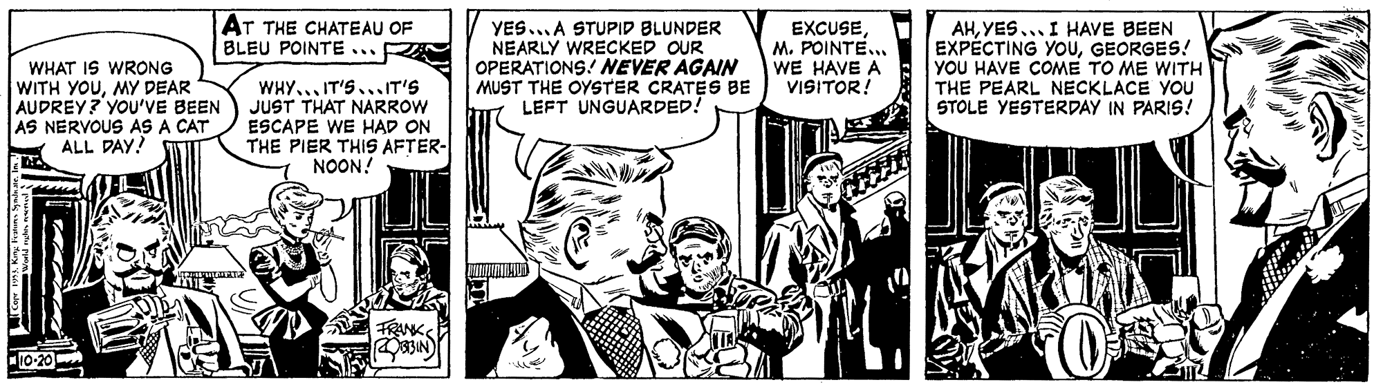 Comics OCR: AT THE CHATEAU OF BLEU POINTE . WHAT IS WRONG WITH YOUMY DEAR AUDREY? YOU'VE BEEN AS NERVOUS AS A CAT ALL DAY! WHY... IT'S...IT'S JUST THAT NARROW ESCAPE WE HAD ON THE PIER THIS AFTER- NOON! YES...A STUPID BLUNDER NEARLY WRECKED OUR OPERATIONS! NEVER AGAIN MUST THE OYSTER CRATES BE LEFT UNGUARDED! EXCUSEM. POINTE... WE HAVE A VISITOR! AHYES... I HAVE BEEN EXPÉCTING YOUGEORGES! YOU HAVE COME TO ME WITH THE PEARL NECKLACE YOU STOLE YESTERDAY IN PARIS! FRANK AT THE CHATEAU OF BLEU POINTE . WHAT IS WRONG WITH YOUMY DEAR AUDREY? YOU'VE BEEN AS NERVOUS AS A CAT ALL DAY! WHY... IT'S...IT'S JUST THAT NARROW ESCAPE WE HAD ON THE PIER THIS AFTER- NOON! YES...A STUPID BLUNDER NEARLY WRECKED OUR OPERATIONS! NEVER AGAIN MUST THE OYSTER CRATES BE LEFT UNGUARDED! EXCUSEM. POINTE... WE HAVE A VISITOR! AHYES... I HAVE BEEN EXPÉCTING YOUGEORGES! YOU HAVE COME TO ME WITH THE PEARL NECKLACE YOU STOLE YESTERDAY IN PARIS! FRANK