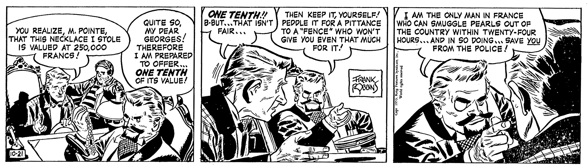 Publication OCR: ONE TENTH.! B-BUT...THAT ISN'T PEDDLE IT FOR A PITTANCE FAIR... I AM THE ONLY MAN IN FRANCE WHO CAN SMUGGLE PEARLS OUT OF THE COUNTRY WITHIN TWENTY-FOUR HOURS... AND IN SO DOING... SAVE YOU FROM THE POLICE! THEN KEEP ITYOURSELF! QUITE SOMY DEAR GEORGES! THEREFORE I AM PREPARED TO OFFER. ONE TENTH OF ITS VALUE.! YOU REALIZETHAT THIS NECKLACE I STOLE IS VALUED AT 250000 FRANCS! TO A "FENCE" WHO WON'T GIVE YOU EVEN THAT MÚCH FOR IT! FRANK10-21 ONE TENTH.! B-BUT...THAT ISN'T PEDDLE IT FOR A PITTANCE FAIR... I AM THE ONLY MAN IN FRANCE WHO CAN SMUGGLE PEARLS OUT OF THE COUNTRY WITHIN TWENTY-FOUR HOURS... AND IN SO DOING... SAVE YOU FROM THE POLICE! THEN KEEP ITYOURSELF! QUITE SOMY DEAR GEORGES! THEREFORE I AM PREPARED TO OFFER. ONE TENTH OF ITS VALUE.! YOU REALIZEM. POINTETHAT THIS NECKLACE I STOLE IS VALUED AT 250000 FRANCS! TO A "FENCE" WHO WON'T GIVE YOU EVEN THAT MÚCH FOR IT! FRANK
