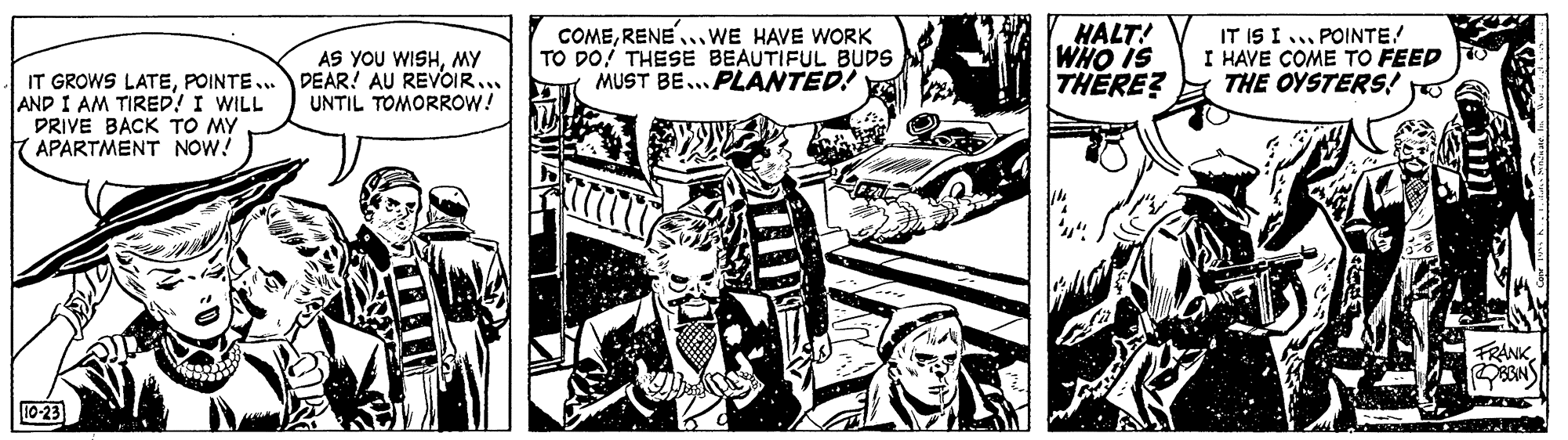 Illustration OCR: AS YOU WISHMY DEAR! AU REVOIR... UNTIL TOMORROW! COMERENE..WE HAVE WORK TO DO! THESE BEAUTIFUL BUDS MUST BE... PLANTED! HALT! WHO IS THERE? IT IS I ... POINTE! I HAVE COME TO FEED THE OYSTERS! IT GROWS LATEPOINTE... AND I AM TIRED! I WILL DRIVE BACK TO MY APARTMENT NOW! FRANKBBIN 10-23 AS YOU WISHMY DEAR! AU REVOIR... UNTIL TOMORROW! COMERENE..WE HAVE WORK TO DO! THESE BEAUTIFUL BUDS MUST BE... PLANTED! HALT! WHO IS THERE? IT IS I ... POINTE! I HAVE COME TO FEED THE OYSTERS! IT GROWS LATEPOINTE... AND I AM TIRED! I WILL DRIVE BACK TO MY APARTMENT NOW! FRANKBBIN 10-23