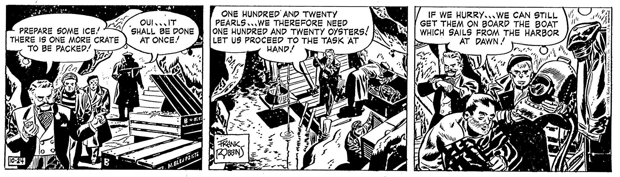 Comics OCR: PREPARE SOME ICE! THERE IS ONE MORE CRATE TO BE PACKED.! OUI...IT SHALL BE DONE AT ONCE! ONE HUNDRED' AND TWENTY PEARLS...WE THEREFORE NEED ONE HUNDRED AND TWENTY OYSTERS! LET US PROCEED TO THE TASK AT HAND! IF WE HURRY...WE CAN STILL GET THEM ON BOARD THE BOAT WHICH SAILS FROM THE HARBOR AT DAWN! FRANK 83N) 10-24 PREPARE SOME ICE! THERE IS ONE MORE CRATE TO BE PACKED.! OUI...IT SHALL BE DONE AT ONCE! ONE HUNDRED' AND TWENTY PEARLS...WE THEREFORE NEED ONE HUNDRED AND TWENTY OYSTERS! LET US PROCEED TO THE TASK AT HAND! IF WE HURRY...WE CAN STILL GET THEM ON BOARD THE BOAT WHICH SAILS FROM THE HARBOR AT DAWN! FRANK 83N) 10-24
