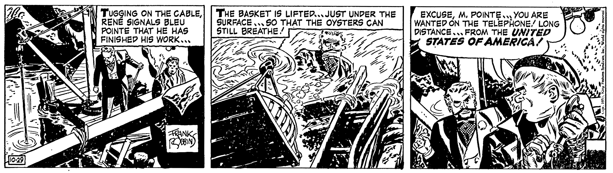 Comics OCR: TUGGING ON THE CABLERENÉ SIGNALS BLEU POINTE THAT HE HAS FINISHED HIS WORK... THE BASKET IS LIFTED... JUST UNDER THE SURFACE ... SO THAT THE OYSTERS CAN STILL BREATHE! EXCUSEM. POINTE.. YOU ARE WANTED ON THE TELEPHONE/ LONG DISTANCE... FROM THE UNITED STATES OF AMERICA! TRANK 10-29 TUGGING ON THE CABLERENÉ SIGNALS BLEU POINTE THAT HE HAS FINISHED HIS WORK... THE BASKET IS LIFTED... JUST UNDER THE SURFACE ... SO THAT THE OYSTERS CAN STILL BREATHE! EXCUSEM. POINTE.. YOU ARE WANTED ON THE TELEPHONE/ LONG DISTANCE... FROM THE UNITED STATES OF AMERICA! TRANK 10-29