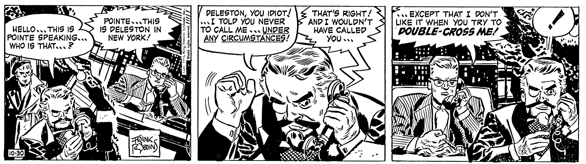 Art OCR: HELLO... THIS IS POINTE SPEAKING... WHO IS THAT...? POINTE...THIS IS DELESTON IN NEW YORK! PELESTONYOU IDIOT! ...I TOLD YOU NEVER TO CALL ME... UNDER ANY CIRCUMSTÁNCES! THAT'S RIGHT! AND I WOULDN'T HAVE CALLED YOU ... .EXCEPT THAT I DON'T LIKE IT WHEN YOU TRY TO DOUBLE-CROSS ME! FRANK 10-30 HELLO... THIS IS POINTE SPEAKING... WHO IS THAT...? POINTE...THIS IS DELESTON IN NEW YORK! PELESTONYOU IDIOT! ...I TOLD YOU NEVER TO CALL ME... UNDER ANY CIRCUMSTÁNCES! THAT'S RIGHT! AND I WOULDN'T HAVE CALLED YOU ... .EXCEPT THAT I DON'T LIKE IT WHEN YOU TRY TO DOUBLE-CROSS ME! FRANK 10-30