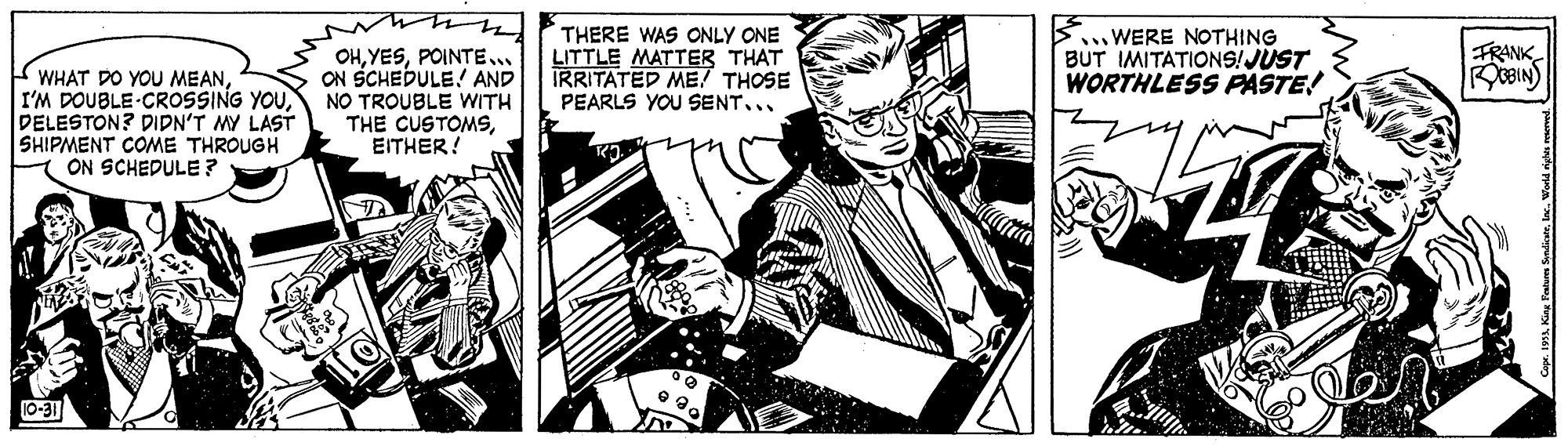 Illustration OCR: THERE WAS ONLY ONE LITTLE MATTER THAT TRRITATED ME! THOSE PEARLS YOU SENT... .WERE NOTHING BUT IMITATIONS!JUST WORTHLESS PASTE! FRANK E WHAT DO YOU MEANDELESTON? DIDN'T MY LAST SHIPMENT COME THROUGH 1 ON SCHEDULE ? OHPOINTE.. ON SCHEDULE! AND NO TROUBLE WITH THE CUSTOMSEITHER! THERE WAS ONLY ONE LITTLE MATTER THAT TRRITATED ME! THOSE PEARLS YOU SENT... .WERE NOTHING BUT IMITATIONS!JUST WORTHLESS PASTE! FRANK E WHAT DO YOU MEANI'M DOUBLE CROSSING YOUDELESTON? DIDN'T MY LAST SHIPMENT COME THROUGH 1 ON SCHEDULE ? OHPOINTE.. ON SCHEDULE! AND NO TROUBLE WITH THE CUSTOMS