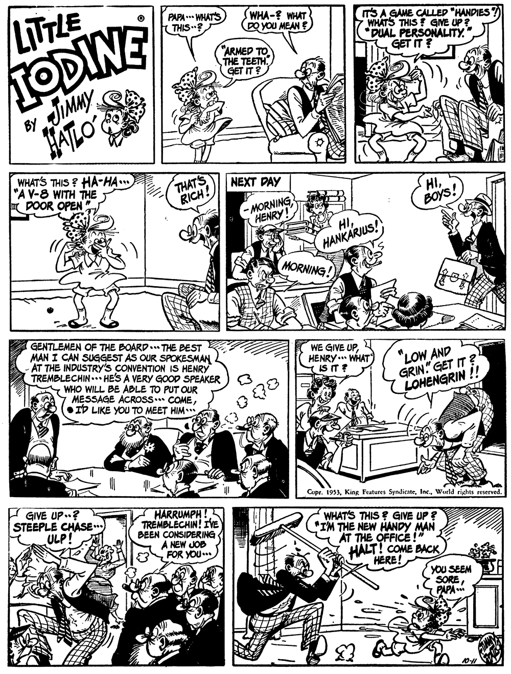 Cartoon OCR: LITTLE ODINE JIMMY JALO PAPA ..* WHATS ( THIS? SWHA-? WHAT DO YoU MEAN E T'S A GAME CALLED "HANDIES WHATS THIS GNE UP ? DUAL PERSONALITY." GET IT ? "ARMED TO THE TEETH GET IT ? BY WHAT'S THIS ? HA-HA... "A V-8 WITH THE I DOOR OPEN THAT'S RICH! NEXT DAY MORNING HENRY! HIBOys! HIHANKARJUS! MORNING GENTLEMEN OF THE BOARD.. THE BEST MAN I CAN SUGGEST AS OUR SPOKESMAN AT THE INDUSTRY'S CONVENTION IS HENRY TREMBLECHIN .. HE'S A VERY GOOD SPEAKER WHO WILL BE ABLE TO PUT OUR MESSAGE ACROSS. COME•ID LIKE YyOU TO MEET HIM. WE GIVE UPHENRY ... WHAT IS IT ? "LOW AND GRIN." GET IT ? LOHENGRIN !! I GIVE UP..? STEEPLE CHASE ULP! Copr. 1953World rights reserved. HARRUMPH TREMBLECHIN! IVE BEEN CONSIDERING A NEW JOB FOR YOU... WHAT'S THIS ? GIVE UP ? "IM THE NEW HANDY MAN AT THE OFFICE !' HALT! COME BACK HERE! YOU SEEM SOREPAPA * LITTLE ODINE JIMMY JALO PAPA ..* WHATS ( THIS? SWHA-? WHAT DO YoU MEAN E T'S A GAME CALLED "HANDIES WHATS THIS GNE UP ? DUAL PERSONALITY." GET IT ? "ARMED TO THE TEETH GET IT ? BY WHAT'S THIS ? HA-HA... "A V-8 WITH THE I DOOR OPEN THAT'S RICH! NEXT DAY MORNING HENRY! HIBOys! HIHANKARJUS! MORNING GENTLEMEN OF THE BOARD.. THE BEST MAN I CAN SUGGEST AS OUR SPOKESMAN AT THE INDUSTRY'S CONVENTION IS HENRY TREMBLECHIN .. HE'S A VERY GOOD SPEAKER WHO WILL BE ABLE TO PUT OUR MESSAGE ACROSS. COME•ID LIKE YyOU TO MEET HIM. WE GIVE UPHENRY ... WHAT IS IT ? "LOW AND GRIN." GET IT ? LOHENGRIN !! I GIVE UP..? STEEPLE CHASE ULP! Copr. 1953King Features SyndicateWorld rights reserved. HARRUMPH TREMBLECHIN! IVE BEEN CONSIDERING A NEW JOB FOR YOU... WHAT'S THIS ? GIVE UP ? "IM THE NEW HANDY MAN AT THE OFFICE !' HALT! COME BACK HERE! YOU SEEM SOREPAPA *