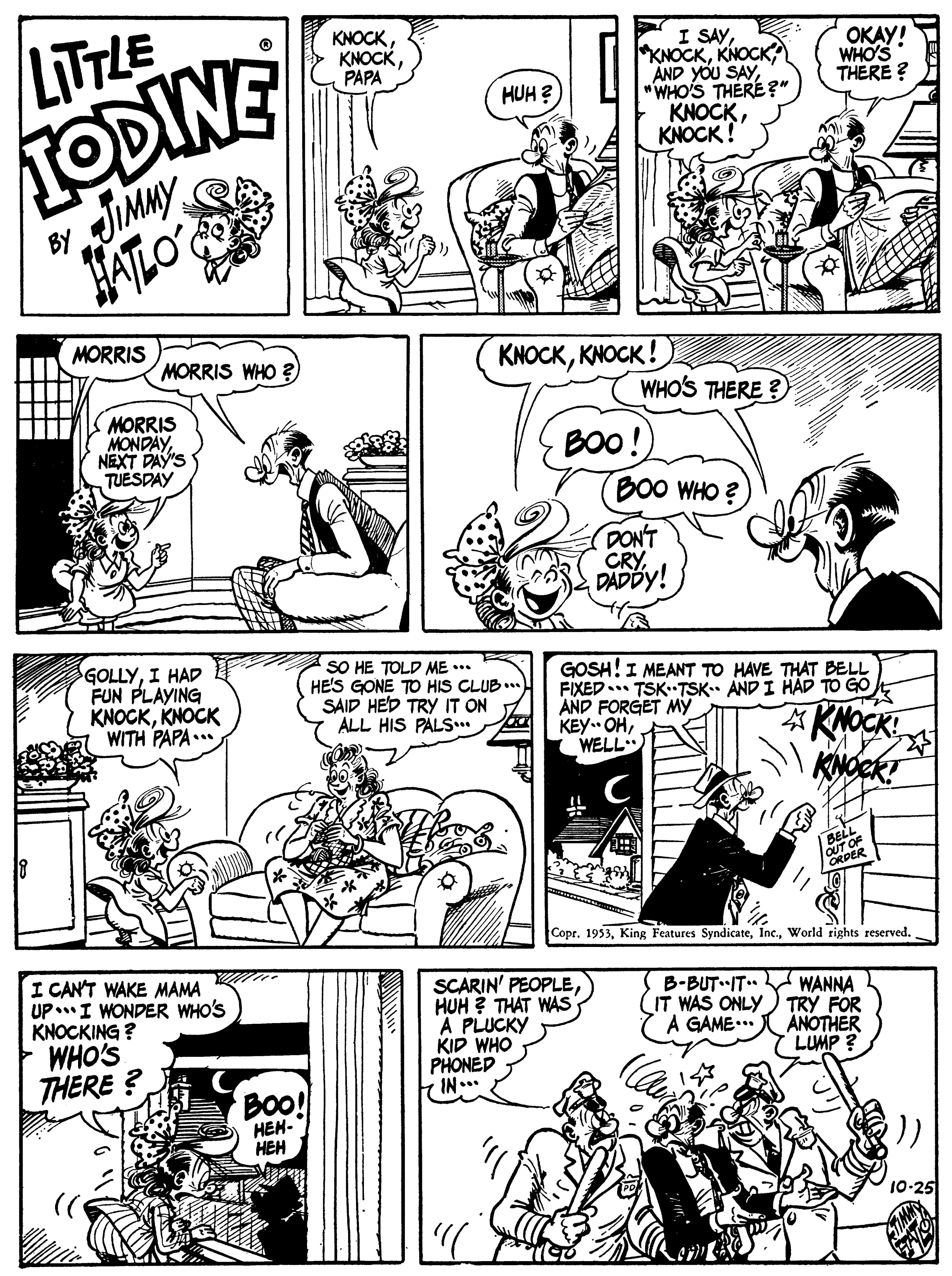 Art OCR: LITTLE KNOCKPAPA I SAY"WHO'S THERE?" KNOCKKNOCK ! OKAY! WHO'S THERE ? TODINE JIMMY FATLO' HUH ? BY MORRIS MORRIS WHO ? KNOCKKNOCK !) WHO'S THERE ? MORRIS MONDAYNEXT DAY'S TUESDAY BOO!) BO0 WHO ? DON'T CRY DADDY! GOLLYI HAD FUN PLAYING KNOCKKNOCK WITH PAPA... SO HE TOLD ME ... HE'S GONE TO HIS CLUB . SAID HED TRY IT ON ALL HIS PALS... GOSH!I MEANT TO HAVE THAT BELL FIXED.. TSK TSK. AND I HAD TO GO AND FORGET My KEY. OHWELL KNOCK! KNOCK? BELL CoprWorld rights reserved. I CAN'T WAKE MAMA UPI WONDER WHO'S KNOCKING ? WHO'S SCARIN' PEOPLEHUH ? THAT WAS A PLUCKY KID WHO PHONED IN.. B-BUT IT. WANNA IT WAS ONLY) TRY FOR ANOTHER LUMP ? A GAME... THERE ? BO! HEH- HEH 10-25 LITTLE KNOCKPAPA I SAYAND YOU SAY"WHO'S THERE?" KNOCKKNOCK ! OKAY! WHO'S THERE ? TODINE JIMMY FATLO' HUH ? BY MORRIS MORRIS WHO ? KNOCKKNOCK !) WHO'S THERE ? MORRIS MONDAYNEXT DAY'S TUESDAY BOO!) BO0 WHO ? DON'T CRY DADDY! GOLLYI HAD FUN PLAYING KNOCKKNOCK WITH PAPA... SO HE TOLD ME ... HE'S GONE TO HIS CLUB . SAID HED TRY IT ON ALL HIS PALS... GOSH!I MEANT TO HAVE THAT BELL FIXED.. TSK TSK. AND I HAD TO GO AND FORGET My KEY. OHWELL KNOCK! KNOCK? BELL CoprKing Features SyndicateWorld rights reserved. I CAN'T WAKE MAMA UPI WONDER WHO'S KNOCKING ? WHO'S SCARIN' PEOPLEHUH ? THAT WAS A PLUCKY KID WHO PHONED IN.. B-BUT IT. WANNA IT WAS ONLY) TRY FOR ANOTHER LUMP ? A GAME... THERE ? BO! HEH- HEH 10-25
