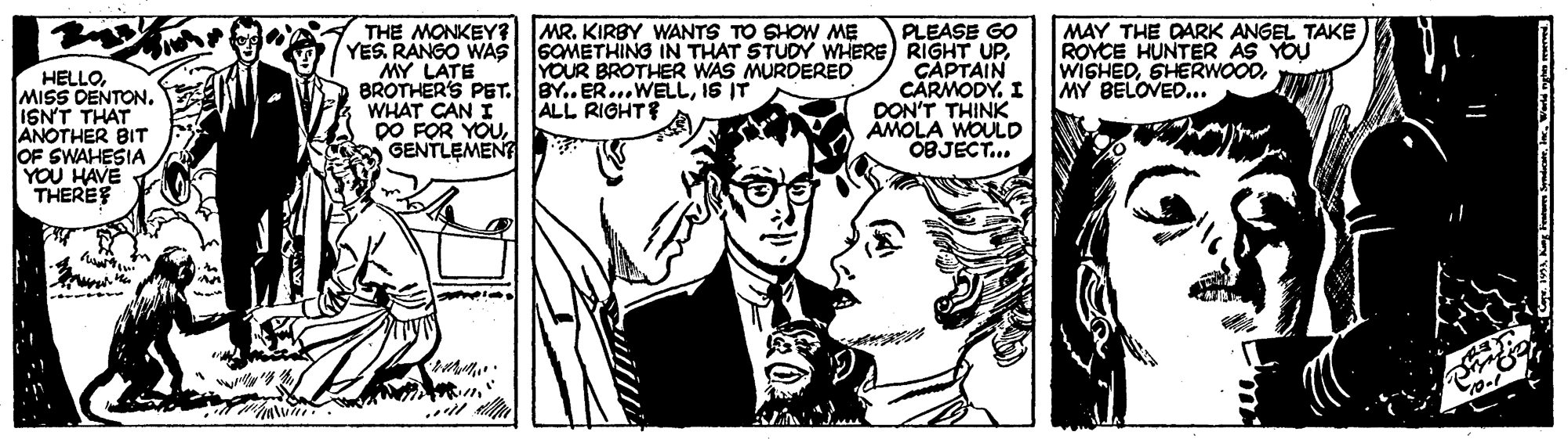 Illustration OCR: MR. KIRBY WANTS TO SHOW ME MAY THE DARK ANGEL TAKE ROYCE HUNTER AS YOU WISHEDMY BELOVED... PLEASE GO THE MONKEY? YES. RANGO WAS SOMETHING IN THAT STUDY WHERE RIGHT UPMY LATE BROTHER'S PET. BY.. ER...WELLIS IT WHAT CAN I DO FOR YOUGENTLEMENT ÇAPTAIN CARMODY. I DON'T THINK AMOLA WOULD OBJECT... YOUR BROTHER WAS MURDERED HELLOISN'T THAT ANOTHER BIT OF SWAHESIA YOU HAVE THEREF ALL RIGHTE MR. KIRBY WANTS TO SHOW ME MAY THE DARK ANGEL TAKE ROYCE HUNTER AS YOU WISHEDMY BELOVED... PLEASE GO THE MONKEY? YES. RANGO WAS SOMETHING IN THAT STUDY WHERE RIGHT UPMY LATE BROTHER'S PET. BY.. ER...WELLIS IT WHAT CAN I DO FOR YOUGENTLEMENT ÇAPTAIN CARMODY. I DON'T THINK AMOLA WOULD OBJECT... YOUR BROTHER WAS MURDERED HELLOMISS DENTONISN'T THAT ANOTHER BIT OF SWAHESIA YOU HAVE THEREF ALL RIGHTE