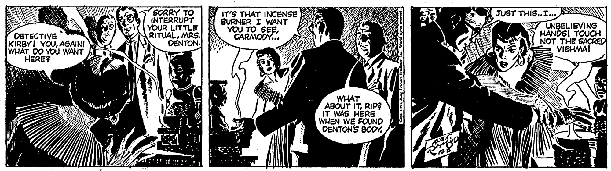 Illustration OCR: SORRY TO INTERRUPT YOUR LITTLE RITUALMRS. DENTON. JUST THIS..I. DETECTIVE KIRBY! YOUAGAIN! WHAT DO YOU WANT HERE? IT'S THAT INCENSE BURNER I WANT YOU TO SEECARMODY.. UNBELIEVING HANDS! TOUCH NOT THE SACRED VISHMA! WHAT ABOUT ITRIP? IT WAS HERE WHEN WE FOUND DENTONS BODY SORRY TO INTERRUPT YOUR LITTLE RITUALMRS. DENTON. JUST THIS..I. DETECTIVE KIRBY! YOUAGAIN! WHAT DO YOU WANT HERE? IT'S THAT INCENSE BURNER I WANT YOU TO SEECARMODY.. UNBELIEVING HANDS! TOUCH NOT THE SACRED VISHMA! WHAT ABOUT ITRIP? IT WAS HERE WHEN WE FOUND DENTONS BODY