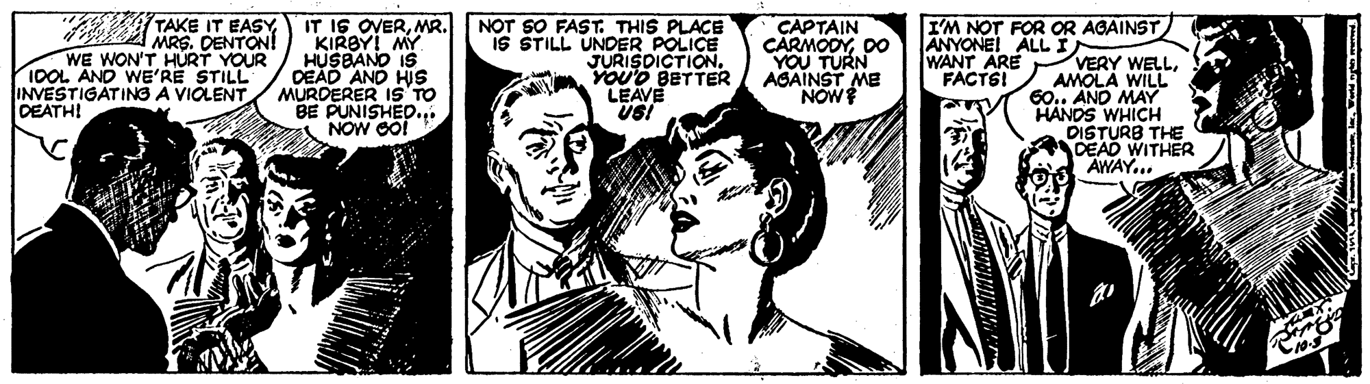 Art OCR: TAKE IT EASY IT IS OVERMR. KIRBY! MY HUSBANO IS DEAD AND HIS MURDERER IS'TO BE PUNISHED.. NOW GO! NOT SO FAST. THIS PLACE IS STILL UNDER POLICE JURISDICTION. YOU'D BETTER LEAVE USI CAPTAIN CARMODYDO YOU TURN AGAINST ME NOW I'M NOT FOR OR AGAINST ANYONEI ALL I WANT ARE FACTSI MRS. DENTON! WE WON'T HÚRT YOUR 1OOL AND WE'RE STILL INVESTIGATING A VIOLENT DEATH! VERY WELLAMOLA WILL 60.. AND MAY HANDS WHICH DISTURB THE DEAD WITHER AWAY... TAKE IT EASY IT IS OVERMR. KIRBY! MY HUSBANO IS DEAD AND HIS MURDERER IS'TO BE PUNISHED.. NOW GO! NOT SO FAST. THIS PLACE IS STILL UNDER POLICE JURISDICTION. YOU'D BETTER LEAVE USI CAPTAIN CARMODYDO YOU TURN AGAINST ME NOW I'M NOT FOR OR AGAINST ANYONEI ALL I WANT ARE FACTSI MRS. DENTON! WE WON'T HÚRT YOUR 1OOL AND WE'RE STILL INVESTIGATING A VIOLENT DEATH! VERY WELLAMOLA WILL 60.. AND MAY HANDS WHICH DISTURB THE DEAD WITHER AWAY...