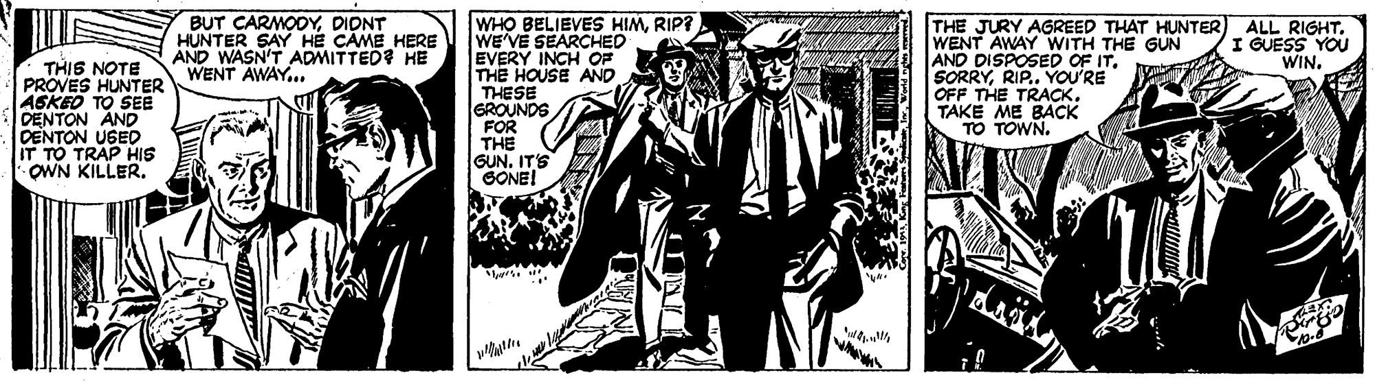 Fiction OCR: BUT CARMODYDIONT HUNTER SAY HE CAME HERE AND WASN'T ADMITTED? HE WENT AWAY.. WHO BELIEVES HIMRIP? WE'VE SEARCHED EVERY INCH OF THE HOUSE AND THESE GROUNDS FOR THE GUN. IT'S SONE! THE JURY AGREED THAT HUNTER) ALL RIGHTWENT AWAY WITH THE GUN AND DISPOSED OF IT. SORRYRIP.. YOU'RE OFF THE TRACK. TAKE ME BACK TO TOWN. I GUESS YOU WIN. THIS NOTE PROVES HUNTER ASKEO TO SEE DENTON AND DENTON UGED IT TO TRAP HIS OWN KILLER. BUT CARMODYDIONT HUNTER SAY HE CAME HERE AND WASN'T ADMITTED? HE WENT AWAY.. WHO BELIEVES HIMRIP? WE'VE SEARCHED EVERY INCH OF THE HOUSE AND THESE GROUNDS FOR THE GUN. IT'S SONE! THE JURY AGREED THAT HUNTER) ALL RIGHTWENT AWAY WITH THE GUN AND DISPOSED OF IT. SORRYRIP.. YOU'RE OFF THE TRACK. TAKE ME BACK TO TOWN. I GUESS YOU WIN. THIS NOTE PROVES HUNTER ASKEO TO SEE DENTON AND DENTON UGED IT TO TRAP HIS OWN KILLER.