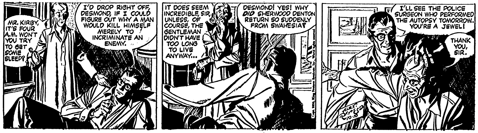 Fiction OCR: I'D DROP RIGHT OFFIFI COULD FIGURE OUT WHY A MAN WOULD KILL HIMSELF MERELY TO INCRIMINATE AN ENEMY. IT DOES SEEM INCREDIBLEOF COURSETHE GENTLEMAN DION'T HAVE TOO LONG TO LIVE ANYWAY... DESMOND! YES! WHY DID SHERWOOD DENTON RETURN SO SUDDENLY FROM SWAHESIAP I'LL SEE THE POLICE SURGEON WHO PERFORMED THE AUTOPSY TOMORROW. YOU'RE A JEWEL! MRIT'S FOUR AM. WON'T YOU TRY TO GET SOME SLEEPT THANK YOUSIR. I'D DROP RIGHT OFFIFI COULD FIGURE OUT WHY A MAN WOULD KILL HIMSELF MERELY TO INCRIMINATE AN ENEMY. IT DOES SEEM INCREDIBLEOF COURSETHE GENTLEMAN DION'T HAVE TOO LONG TO LIVE ANYWAY... DESMOND! YES! WHY DID SHERWOOD DENTON RETURN SO SUDDENLY FROM SWAHESIAP I'LL SEE THE POLICE SURGEON WHO PERFORMED THE AUTOPSY TOMORROW. YOU'RE A JEWEL! MRIT'S FOUR AM. WON'T YOU TRY TO GET SOME SLEEPT THANK YOU