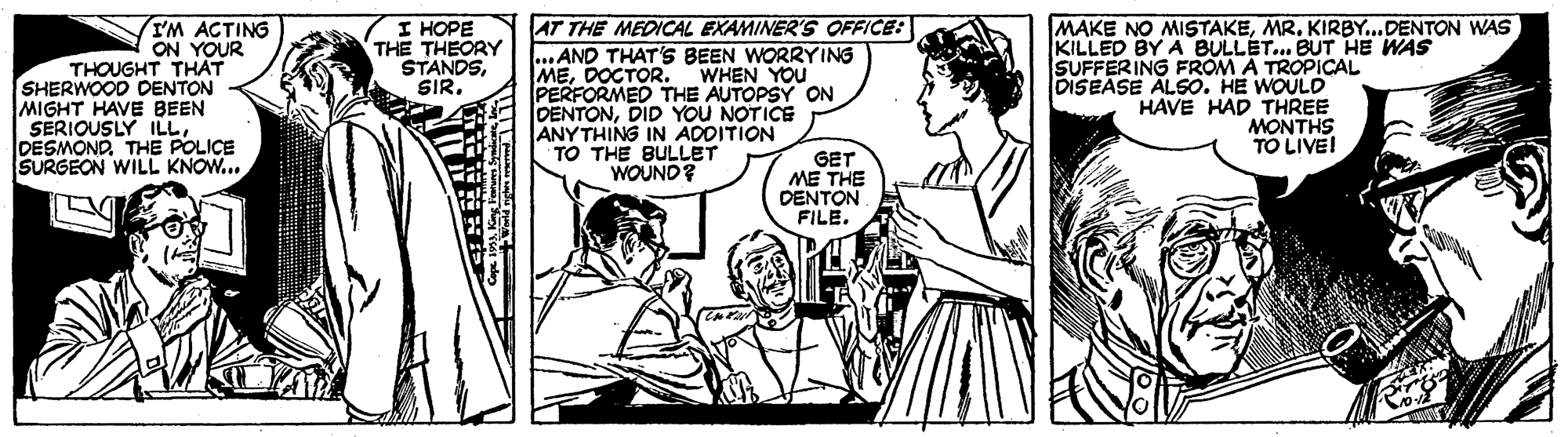 Style OCR: IM ACTING ON YOUR THOUGHT THAT SHERWOOD CENTON MIGHT HAVE BEEN SERIOUSLY ILLDESMOND. THE POLICE SURGEON WILL KNOW... I HOPE THE THEORY STANDSSIR. AT THE MEDICAL EXAMINER'S OFFICE: ...AND THAT'S BEEN WORRYING MEDOCTOR. WHEN YOU PERFORMED THE AUTOPSY ON DENTONDID YOU NOTICE MAKE NO MISTAKEMR. KIRBY...DENTON WAS KILLED BY A BULLET.. BUT HE WAS SUFFERING FROM A TROPICAL DISEASE ALSO. HE WOULD HAVE HAD THREE MONTHS TO LIVE! TO THE BULLET WOUND? GET ME THE DENTON FILE. ? IM ACTING ON YOUR THOUGHT THAT SHERWOOD CENTON MIGHT HAVE BEEN SERIOUSLY ILLDESMOND. THE POLICE SURGEON WILL KNOW... I HOPE THE THEORY STANDSSIR. AT THE MEDICAL EXAMINER'S OFFICE: ...AND THAT'S BEEN WORRYING MEDOCTOR. WHEN YOU PERFORMED THE AUTOPSY ON DENTONDID YOU NOTICE MAKE NO MISTAKEMR. KIRBY...DENTON WAS KILLED BY A BULLET.. BUT HE WAS SUFFERING FROM A TROPICAL DISEASE ALSO. HE WOULD HAVE HAD THREE MONTHS TO LIVE! TO THE BULLET WOUND? GET ME THE DENTON FILE. ?