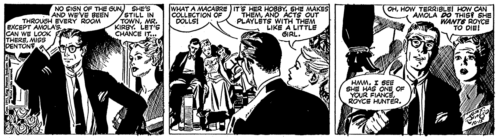 Comics OCR: SHE'S STILL IN TOWNMR. KIRBY. LETis CHANCE IT... WHAT A MACABRE IT'S HER HOBBYSHE MAKES THEMAND ACTS OUT PLAYLETS WITH THEM LIKE A LITTLE GIRL. NO SIGN OF THE GUNAND WE'VE BEEN OHHOW TERRIBLEI HOW CAN AMOLA DO THISP SHE WANTS ROYCE TO DIE! COLLECTION OF DOLLSI THROUGH EVERY ROOM EXCEPT AMOLA'S. CAN WE LOOK THEREMISS DENTONY HMMI SEE SHE HAS ONE OF YOUR FIANCEROYCE HUNTER. SHE'S STILL IN TOWNMR. KIRBY. LETis CHANCE IT... WHAT A MACABRE IT'S HER HOBBYSHE MAKES THEMAND ACTS OUT PLAYLETS WITH THEM LIKE A LITTLE GIRL. NO SIGN OF THE GUNAND WE'VE BEEN OHHOW TERRIBLEI HOW CAN AMOLA DO THISP SHE WANTS ROYCE TO DIE! COLLECTION OF DOLLSI THROUGH EVERY ROOM EXCEPT AMOLA'S. CAN WE LOOK THEREMISS DENTONY HMMI SEE SHE HAS ONE OF YOUR FIANCEROYCE HUNTER.