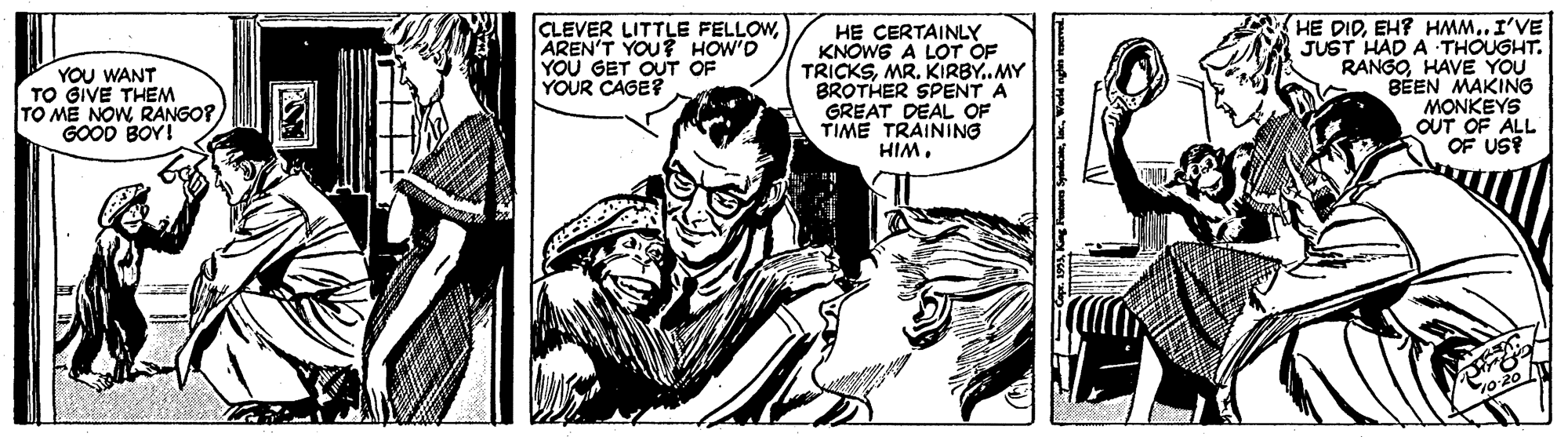 Illustration OCR: YOU WANT TO GIVE THEM TO ME NOWRANGO? GOOD BOY! CLEVER LITTLE FELLOWAREN'T YOU? HOW'D YOU GET OUT OF YOUR CAGE? H? CERTAINLY KNOWE A LOT OF TRICKSMR. KIRBY..MY BROTHER SPENT A GREAT DEAL OF TIME TRAINING HIMEH? HMM..I'VE JUST HAD A THOUGHT. RANGOHAVE YOU BÉEN MAKING MONKEYS OUT OF ALL OF US? o20 YOU WANT TO GIVE THEM TO ME NOWRANGO? GOOD BOY! CLEVER LITTLE FELLOWAREN'T YOU? HOW'D YOU GET OUT OF YOUR CAGE? H? CERTAINLY KNOWE A LOT OF TRICKSMR. KIRBY..MY BROTHER SPENT A GREAT DEAL OF TIME TRAINING HIMHE DIDEH? HMM..I'VE JUST HAD A THOUGHT. RANGOHAVE YOU BÉEN MAKING MONKEYS OUT OF ALL OF US? o20