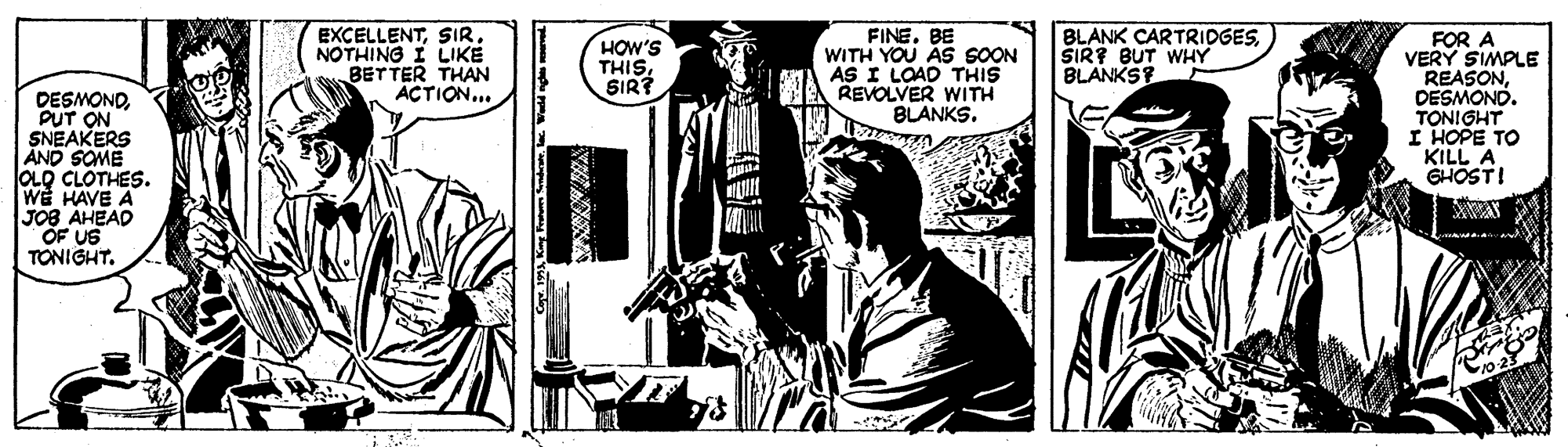 Monochrome OCR: EXCELLENTSIR. NOTHING I LIKÉ BETTER THAN ACTION.. FINE. BE WITH YOU AS SOON AS I LOAD THIS REVOLVER WITH BLANKS. BLANK CARTRIDGESSIR? BUT WHY BLANKSF FOR A VERY SIMPLE REASONDESMOND. TONIGHT I HOPE TO KILL A GHOSTI HOW'S THISSIR? DESMONDPUT ON SNEAKERS AND SOME OLO CLOTHES. WE HAVE A JOB AHEAD OF US TONIGHT. wwww.. EXCELLENTSIR. NOTHING I LIKÉ BETTER THAN ACTION.. FINE. BE WITH YOU AS SOON AS I LOAD THIS REVOLVER WITH BLANKS. BLANK CARTRIDGESSIR? BUT WHY BLANKSF FOR A VERY SIMPLE REASONDESMOND. TONIGHT I HOPE TO KILL A GHOSTI HOW'S THISSIR? DESMONDPUT ON SNEAKERS AND SOME OLO CLOTHES. WE HAVE A JOB AHEAD OF US TONIGHT. wwww..