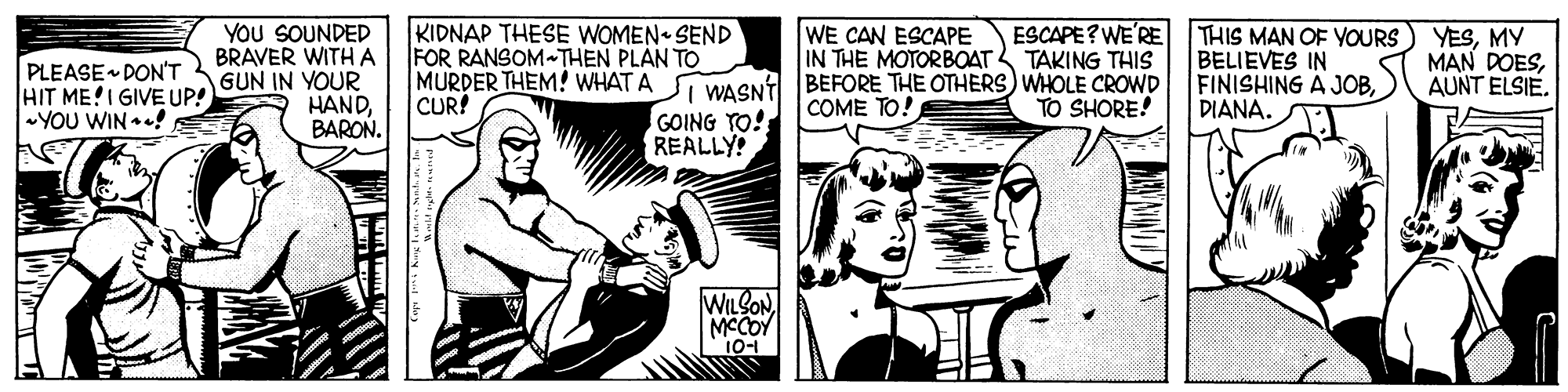 Comic book OCR: YOU SOUNDED BRAVER WITH A GUN IN YOUR HANDBARON. KIDNAP THESE WOMEN SEND FOR RANSOM-THEN PLAN TO MURDER THEM! WHAT A WAGNT BEFORE THE OTHERS) WHOLE CROWD CUR! ESCAPE? WE'RE THIS MAN OF YOURS) YESMY BELIEVES IN FINISHING A JOB) DIANA. WE CAN ESCAPE IN THE MOTORBOAT TAKING THIS PLEASE DON'T HIT ME!I GIVE UP! YOU WIN! MAN DOESAUNT ELSIE. COME TO! TO SHORE! GOING TO! REALLY! WILSONMCCOY 10-1 YOU SOUNDED BRAVER WITH A GUN IN YOUR HANDBARON. KIDNAP THESE WOMEN SEND FOR RANSOM-THEN PLAN TO MURDER THEM! WHAT A WAGNT BEFORE THE OTHERS) WHOLE CROWD CUR! ESCAPE? WE'RE THIS MAN OF YOURS) YESMY BELIEVES IN FINISHING A JOB) DIANA. WE CAN ESCAPE IN THE MOTORBOAT TAKING THIS PLEASE DON'T HIT ME!I GIVE UP! YOU WIN! MAN DOESAUNT ELSIE. COME TO! TO SHORE! GOING TO! REALLY! WILSONMCCOY 10-1