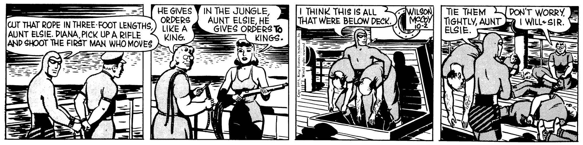 Black-and-white OCR: HE GIVES ORDERS IN THE JUNGLEHÉ GIVES ORDERS TO KINGS. I THINK THIS IS ALL THAT WERE BELOW DECK. WILSON TIE THEM TIGHTLYAUNT ELSIE. DON'T WORRY I WILL SIR. MCCOY CUT THAT ROPE IN THREE-FOOT LENGTHS) LIKE A AUNT ELSIE. DIANAPICK UP A RIFLE AND SHOOT THE FIRST MAN WHO MOVES KING. HE GIVES ORDERS IN THE JUNGLEAUNT ELSIEHÉ GIVES ORDERS TO KINGS. I THINK THIS IS ALL THAT WERE BELOW DECK. WILSON TIE THEM TIGHTLYAUNT ELSIE. DON'T WORRY I WILL SIR. MCCOY CUT THAT ROPE IN THREE-FOOT LENGTHS) LIKE A AUNT ELSIE. DIANAPICK UP A RIFLE AND SHOOT THE FIRST MAN WHO MOVES KING.
