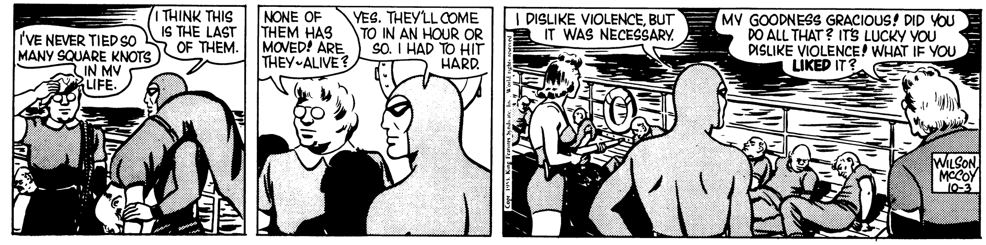 Font OCR: I THINK THIS IS THE LAST OF THEM. NONE OF THEM HAS MOVED! ARE THEY ALIVE? YES. THEY'LL COME TO IN AN HOUR OR SO. I HAD TO HIT HARD MY GOODNESS GRACIOUS! DID YOU DO ALL THAT ? ITS LUCKY YOU DISLIKE VIOLENCE! WHAT IF YOU LIKED IT? DISLIKE VIOLENCEBUT IT WAS NECESSARY. 'VE NEVER TIED SO MANY SQUARE KNOTS IN MV LIFE. WILSON MCCOY 10-3 I THINK THIS IS THE LAST OF THEM. NONE OF THEM HAS MOVED! ARE THEY ALIVE? YES. THEY'LL COME TO IN AN HOUR OR SO. I HAD TO HIT HARD MY GOODNESS GRACIOUS! DID YOU DO ALL THAT ? ITS LUCKY YOU DISLIKE VIOLENCE! WHAT IF YOU LIKED IT? DISLIKE VIOLENCEBUT IT WAS NECESSARY. 'VE NEVER TIED SO MANY SQUARE KNOTS IN MV LIFE. WILSON MCCOY 10-3