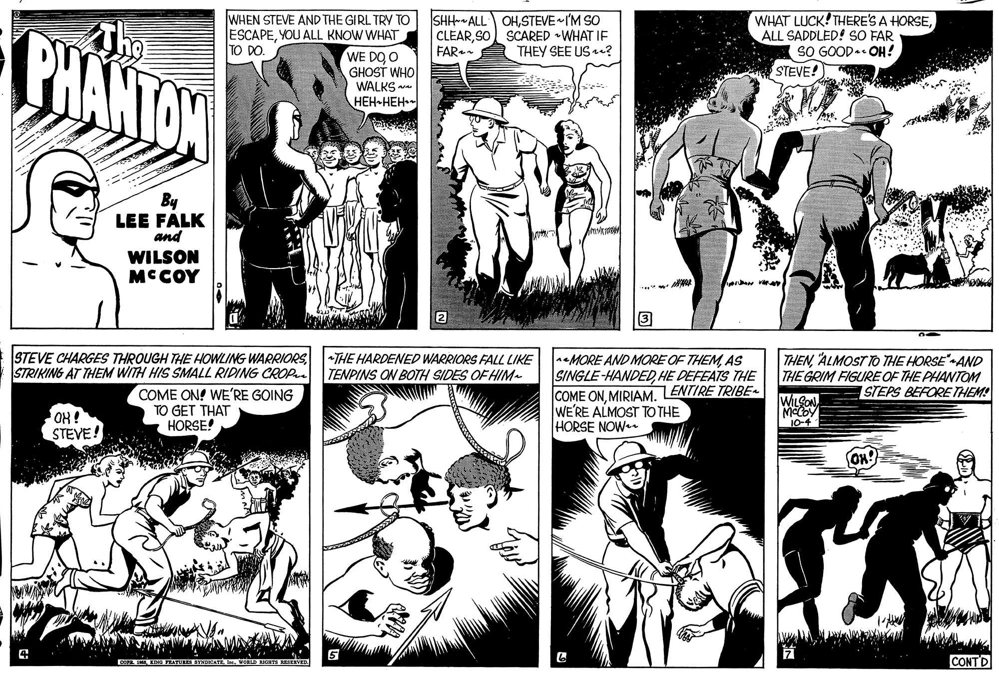 Cartoon OCR: BHANTON The WHEN STEVE AND THE GIRL TRY TO ESCAPEYOU ALL KNOW WHAT TO DO. SHH-ALL OHSTEVE IM SO CLEARSO) SCARED WHAT IE FAR.. WHAT LUCK! THERE'S A HORSEALL SADDLED! SO FAR SO GOOD. OH! STEVE! THEY SEE US a? WE DO O GHOST WHO WALKS va ???-???-- By LEE FALK and WILSON MCCOY 2 STEVE CHARGES THROUGH THE HOWLING WARRIORS STRIKING AT THEM WITH HIS SMALL RIDING CROP THE HARDENED WARRIORS FALL LIKE TENPINS ON BOTH SIDES OF HIM- COME ON! WE'RE GOING TO GET THAT HORSE! nMORE AND MORE OF THEMAS SINGLE-HANDEDHE DEFEATS THE COME ONLENTIRE TRIBE- WE'RE ALMOST TO THE HORSE NOW. THENALMOST TO THE HORSE"-AND THE GRIM FIGURE OF THE PHANTOM STEPS BEFORE THEM! WILSON MCCOY OH! STEVE! TNDKATE D HHTE RESEA CONTD BHANTON The WHEN STEVE AND THE GIRL TRY TO ESCAPEYOU ALL KNOW WHAT TO DO. SHH-ALL OHSTEVE IM SO CLEARSO) SCARED WHAT IE FAR.. WHAT LUCK! THERE'S A HORSEALL SADDLED! SO FAR SO GOOD. OH! STEVE! THEY SEE US a? WE DO O GHOST WHO WALKS va ???-???-- By LEE FALK and WILSON MCCOY 2 STEVE CHARGES THROUGH THE HOWLING WARRIORS STRIKING AT THEM WITH HIS SMALL RIDING CROP THE HARDENED WARRIORS FALL LIKE TENPINS ON BOTH SIDES OF HIM- COME ON! WE'RE GOING TO GET THAT HORSE! nMORE AND MORE OF THEMAS SINGLE-HANDEDHE DEFEATS THE COME ONLENTIRE TRIBE- WE'RE ALMOST TO THE HORSE NOW. THENALMOST TO THE HORSE"-AND THE GRIM FIGURE OF THE PHANTOM STEPS BEFORE THEM! WILSON MCCOY OH! STEVE! TNDKATE D HHTE RESEA CONTD