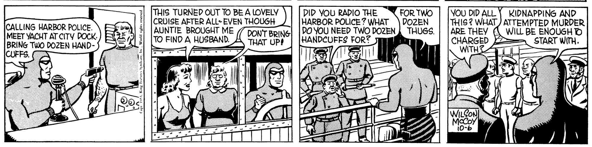 Publication OCR: THIS TURNED OUT TO BE A LOVELY CRUISE AFTER ALL EVEN THOUGH AUNTIE BROUGHT ME TO FIND A HUSBAND. KIDNAPPING AND CALLING HARBOR POLICE. MEET YACHT AT CITY DOCK. BRING TWO DOZEN HAND- CUFFS. DID YOU RADIO THE HARBOR POLICE? WHAT DONT BRING TDO YOU NEED TWO DOZEN FOR TWO DOZEN THUGS. YOU DID ALL THIS? WHAT) ATTEMPTED MURDER ARE THEY CHARGED WITH WILL BE ENOUGH O START WITH. THAT UPI HANDCUFFS FOR? WILSON MCCOY i0-b THIS TURNED OUT TO BE A LOVELY CRUISE AFTER ALL EVEN THOUGH AUNTIE BROUGHT ME TO FIND A HUSBAND. KIDNAPPING AND CALLING HARBOR POLICE. MEET YACHT AT CITY DOCK. BRING TWO DOZEN HAND- CUFFS. DID YOU RADIO THE HARBOR POLICE? WHAT DONT BRING TDO YOU NEED TWO DOZEN FOR TWO DOZEN THUGS. YOU DID ALL THIS? WHAT) ATTEMPTED MURDER ARE THEY CHARGED WITH WILL BE ENOUGH O START WITH. THAT UPI HANDCUFFS FOR? WILSON MCCOY i0-b