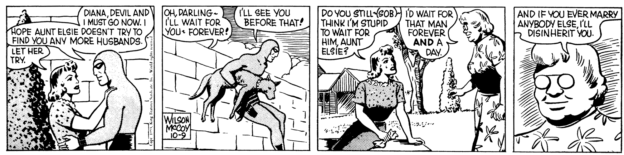 Line OCR: HOPE AUNT ELSIE DOESN'T TRY TO FIND YOU ANY MORE HUSBANDS. LET HER TRY. DIANADEVIL AND I MUST GO NOW. I OHDARLING- I'LL WAIT FOR YOU FOREVER! I'LL SEE YOU BEFORE THAT! DO YOU STILL-(SOB I'D WAIT FOR THINK I'M STUPID TO WAIT FOR HIMAUNT ELSÍE? THAT MAN FOREVER AND A DAY AND IF YOU EVER MARRY ANYBODY ELSEI'LL DISINHERIT YOU. WILSON MeCOY 10-9 HOPE AUNT ELSIE DOESN'T TRY TO FIND YOU ANY MORE HUSBANDS. LET HER TRY. DIANADEVIL AND I MUST GO NOW. I OHDARLING- I'LL WAIT FOR YOU FOREVER! I'LL SEE YOU BEFORE THAT! DO YOU STILL-(SOB I'D WAIT FOR THINK I'M STUPID TO WAIT FOR HIMAUNT ELSÍE? THAT MAN FOREVER AND A DAY AND IF YOU EVER MARRY ANYBODY ELSEI'LL DISINHERIT YOU. WILSON MeCOY 10-9