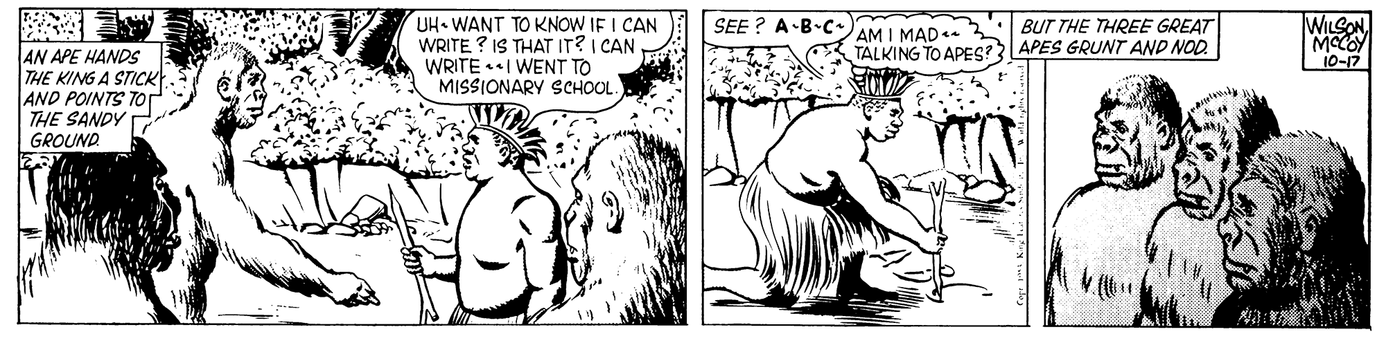 Cartoon OCR: UH WANT TO KNOW IF I CAN WRITE ? IS THAT IT?I CAN WRITE I WENT TO MISSIONARY SCHOOL. WILSON MCOY 10-17 SEE ? A-B-CAM I MAD BUT THE THREE GREAT AN APE HANDS THE KING A STICKt. AND POINTS TOT THE SANDY TALKING TO APES? APES GRUNT AND NOD. GROUND UH WANT TO KNOW IF I CAN WRITE ? IS THAT IT?I CAN WRITE I WENT TO MISSIONARY SCHOOL. WILSON MCOY 10-17 SEE ? A-B-CAM I MAD BUT THE THREE GREAT AN APE HANDS THE KING A STICKt. AND POINTS TOT THE SANDY TALKING TO APES? APES GRUNT AND NOD. GROUND